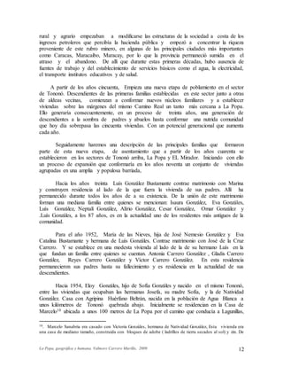 La Popa, geográfica y humana. Valmore Carrero Murillo, 2009 12
rural y agrario empezaban a modificarse las estructuras de la sociedad a costa de los
ingresos petroleros que percibía la hacienda pública y empezó a concentrar la riqueza
proveniente de este rubro minero, en algunas de las principales ciudades más importantes
como Caracas, Maracaibo, Maracay, por lo que la provincia permaneció sumida en el
atraso y el abandono. De allí que durante estas primeras décadas, hubo ausencia de
fuentes de trabajo y del establecimiento de servicios básicos como el agua, la electricidad,
el transporte institutos educativos y de salud.
A partir de los años cincuenta, Empieza una nueva etapa de poblamiento en el sector
de Tononó. Descendientes de las primeras familias establecidas en este sector junto a otras
de aldeas vecinas, comienzan a conformar nuevos núcleos familiares y a establecer
viviendas sobre las márgenes del mismo Camino Real un tanto más cercana a La Popa.
Ello generaría consecuentemente, en un proceso de treinta años, una generación de
descendientes a la sombra de padres y abuelos hasta conformar una nutrida comunidad
que hoy día sobrepasa las cincuenta viviendas. Con un potencial generacional que aumenta
cada año.
Seguidamente haremos una descripción de las principales familias que formaron
parte de esta nueva etapa, de asentamiento que a partir de los años cuarenta se
establecieron en los sectores de Tononó arriba, La Popa y EL Mirador. Iniciando con ello
un proceso de expansión que conformaría en los años noventa un conjunto de viviendas
agrupadas en una amplia y populosa barriada,
Hacia los años treinta Luís González Bustamante contrae matrimonio con Marina
y construyen residencia al lado de la que fuera la vivienda de sus padres. Allí ha
permanecido durante todos los años de a su existencia. De la unión de este matrimonio
forman una mediana familia entre quienes se mencionan: Isaura González, Eva Gonzáles,
Luís González, Neptalí González, Alírio González, Cesar González, Omar González y
.Luís Gonzáles, a los 87 años, es en la actualidad uno de los residentes más antiguos de la
comunidad.
Para el año 1952, María de las Nieves, hija de José Nemesio González y Eva
Catalina Bustamante y hermana de Luís Gonzáles. Contrae matrimonio con José de la Cruz
Carrero. Y se establece en una modesta vivienda al lado de la de su hermano Luís en la
que fundan un familia entre quienes se cuentan. Antonia Carrero González , Gladis Carrero
González, Reyes Carrero González y Víctor Carrero González. En esta residencia
permanecieron sus padres hasta su fallecimiento y es residencia en la actualidad de sus
descendientes.
Hacia 1954, Eloy Gonzáles, hijo de Sofía Gonzáles y nacido en el mismo Tononó,
entre las viviendas que ocupaban las hermanas Josefa, su madre Sofía, y la de Natividad
González. Casa con Agripina Huérfano Beltrán, nacida en la población de Agua Blanca a
unos kilómetros de Tononó quebrada abajo. Inicialmente se residencian en la Casa de
Marcelo10 ubicada a unos 100 metros de La Popa por el camino que conducía a Lagunillas,
10. Marcelo Sanabria era casado con Victoria Gonzáles, hermana de Natividad González, Esta vivienda era
una casa de mediano tamaño, construida con bloques de adobe ( ladrillos de tierra secados al sol) y zin. De
 