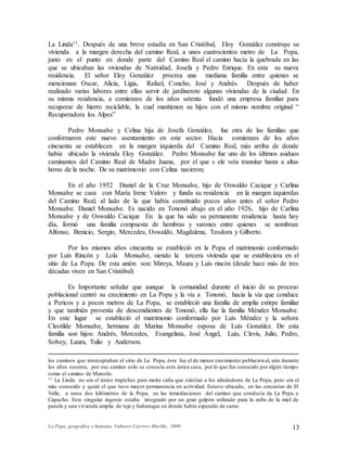 La Popa, geográfica y humana. Valmore Carrero Murillo, 2009 13
La Linda11. Después de una breve estadía en San Cristóbal, Eloy González construye su
vivienda a la margen derecha del camino Real, a unos cuatrocientos metro de La Popa,
justo en el punto en donde parte del Camino Real el camino hacía la quebrada en las
que se ubicaban las viviendas de Natividad, Josefa y Pedro Enrique. En esta su nueva
residencia. El señor Eloy González procrea una mediana familia entre quienes se
mencionan: Oscar, Alicia, Ligia, Rafael, Concho, José y Andrés. Después de haber
realizado varias labores entre ellas servir de jardinerote algunas viviendas de la ciudad. En
su misma residencia, a comienzos de los años setenta fundó una empresa familiar para
recuperar de hierro reciclable, la cual mantienen su hijos con el mismo nombre original “
Recuperadora los Alpes”
Pedro Monsalve y Celina hija de Josefa González, fue otra de las familias que
conformaron este nuevo asentamiento en este sector. Hacia comienzos de los años
cincuenta se establecen en la margen izquierda del Camino Real, más arriba de donde
había ubicado la vivienda Eloy González. Pedro Monsalve fue uno de los últimos asiduos
caminantes del Camino Real de Madre Juana, por el que s ele veía transitar hasta a altas
horas de la noche. De su matrimonio con Celina nacieron;
En el año 1952 Daniel de la Cruz Monsalve, hijo de Oswaldo Cacique y Carlina
Monsalve se casa con María Irene Valero y funda su residencia en la margen izquierdas
del Camino Real, al lado de la que había constituido pocos años antes el señor Pedro
Monsalve. Daniel Monsalve. Es nacido en Tononó abajo en el año 1926, hijo de Carlina
Monsalve y de Oswaldo Cacique En la que ha sido su permanente residencia hasta hoy
día, formó una familia compuesta de hembras y varones entre quienes se nombran:
Alfonso, Benicio, Sergio, Mercedes, Oswaldo, Magdalena, Teodora y Gilberto.
Por los mismos años cincuenta se estableció en la Popa el matrimonio conformado
por Luís Rincón y Lola Monsalve, siendo la tercera vivienda que se estableciera en el
sitio de La Popa. De esta unión son: Mireya, Maura y Luís rincón (desde hace más de tres
décadas viven en San Cristóbal)
Es Importante señalar que aunque la comunidad durante el inicio de su proceso
poblacional centró su crecimiento en La Popa y la vía a Tononó, hacia la vía que conduce
a Pericos y a pocos metros de La Popa, se estableció una familia de amplia estirpe familiar
y que también provenía de descendientes de Tononó, ella fue la familia Méndez Monsalve.
En este lugar se estableció el matrimonio conformado por Luís Méndez y la señora
Cleotilde Monsalve, hermana de Marina Monsalve esposa de Luís González. De esta
familia son hijos: Andrés, Mercedes, Evangelista, José Ángel, Luís, Clevis, Julio, Pedro,
Solvey, Laura, Tulio y Anderson.
los caminos que interceptaban el sitio de La Popa, éste fue el de menor crecimiento poblacional, aún durante
los años sesenta, por ese camino solo se conocía esta única casa, por lo que fue conocido por algún tiempo
como el camino de Marcelo.
11 La Linda no era el único trapiches para moler caña que existían a los alrededores de La Popa, pero era el
más conocido y quizá el que tuvo mayor permanencia en actividad. Estuvo ubicado, en las cercanías de El
Valle, a unos dos kilómetros de la Popa, en las inmediaciones del camino que conducía de La Popa a
Capacho. Este singular ingenio estaba integrado por un gran galpón utilizado para la zafra de la miel de
panela y una vivienda amplia de teja y bahareque en donde había expendio de carne.
 