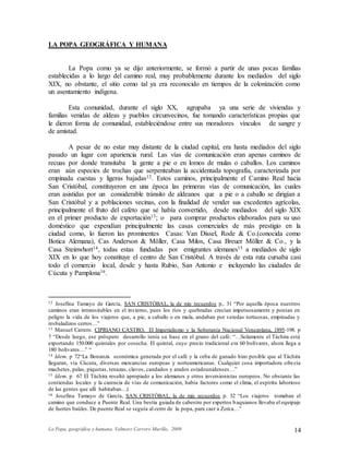 La Popa, geográfica y humana. Valmore Carrero Murillo, 2009 14
LA POPA GEOGRÁFICA Y HUMANA
La Popa como ya se dijo anteriormente, se formó a partir de unas pocas familias
establecidas a lo largo del camino real, muy probablemente durante los mediados del siglo
XIX, no obstante, el sitio como tal ya era reconocido en tiempos de la colonización como
un asentamiento indígena.
Esta comunidad, durante el siglo XX, agrupaba ya una serie de viviendas y
familias venidas de aldeas y pueblos circunvecinos, fue tomando características propias que
le dieron forma de comunidad, estableciéndose entre sus moradores vínculos de sangre y
de amistad.
A pesar de no estar muy distante de la ciudad capital, era hasta mediados del siglo
pasado un lugar con apariencia rural. Las vías de comunicación eran apenas caminos de
recuas por donde transitaba la gente a pie o en lomos de mulas o caballos. Los caminos
eran aún especies de trochas que serpenteaban la accidentada topografía, caracterizada por
empinada cuestas y ligeras bajadas12. Estos caminos, principalmente el Camino Real hacia
San Cristóbal, constituyeron en una época las primeras vías de comunicación, las cuales
eran asistidas por un considerable tránsito de aldeanos que a pie o a caballo se dirigían a
San Cristóbal y a poblaciones vecinas, con la finalidad de vender sus excedentes agrícolas,
principalmente el fruto del cafeto que se había convertido, desde mediados del siglo XIX
en el primer producto de exportación13; o para comprar productos elaborados para su uso
doméstico que expendían principalmente las casas comerciales de más prestigio en la
ciudad como, lo fueron las prominentes Casas: Van Dissel, Rode & Co.(conocida como
Botica Alemana), Cas Anderson & Möller, Casa Milos, Casa Breuer Möller & Co., y la
Casa Steinwhort14, todas estas fundadas por emigrantes alemanes15 a mediados de siglo
XIX en lo que hoy constituye el centro de San Cristóbal. A través de esta ruta cursaba casi
todo el comercio local, desde y hasta Rubio, San Antonio e incluyendo las ciudades de
Cúcuta y Pamplona16.
12 Josefina Tamayo de García, SAN CRISTÓBAL, la de mis recuerdos p,. 31 “Por aquella época nuestros
caminos eran intransitables en el invierno, pues los ríos y quebradas crecían impetuosamente y ponían en
peligro la vida de los viajeros que, a pie, a caballo o en mula, andaban por veredas tortuosas, empinadas y
resbaladizos cerros…”
13 Manuel Carrero. CIPRIANO CASTRO, El Imperialismo y la Soberanía Nacional Venezolana, 1895-198. p
7 “Desde luego, ese próspero desarrollo tenía su base en el grano del café: “…Solamente el Táchira está
exportando 150.000 quintales por cosecha. El quintal, cuyo precio tradicional era 60 bolívares, ahora llega a
180 bolívares…” “
14 Idem. p 72“La Bonanza económica generada por el café y la ceba de ganado hizo posible que al Táchira
llegaran, vía Cúcuta, diversas mercancías europeas y norteamericanas. Cualquier cosa importadora ofrecía
machetes, palas, piquetas, tenazas, clavos, candados y arados estadounidenses…”
15 Idem. p 67 El Táchira resultó apropiado a los alemanes y otros inversionistas europeos. No obstante las
contiendas locales y la carencia de vías de comunicación, había factores como el clima, el espíritu laborioso
de las gentes que allí habitaban…)
16 Josefina Tamayo de García, SAN CRISTÓBAL, la de mis recuerdos p. 32 “Los viajeros tomaban el
camino que conduce a Puente Real. Una bestia guiada de cabestro por expertos baquianos llevaba el equipaje
de fuertes baúles. De puente Real se seguía al cerro de la popa, para caer a Zorca…”
 