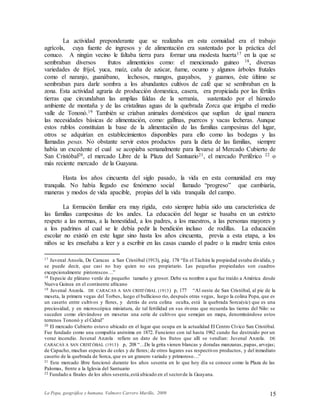 La Popa, geográfica y humana. Valmore Carrero Murillo, 2009 15
La actividad preponderante que se realizaba en esta comuidad era el trabajo
agrícola, cuya fuente de ingresos y de alimentación era sustentado por la práctica del
conuco. A ningún vecino le faltaba tierra para formar una modesta huerta17 en la que se
sembraban diversos frutos alimenticios como: el mencionado guineo 18, diversas
variedades de fríjol, yuca, maíz, caña de azúcar, ñame, ocumo y algunos árboles frutales
como el naranjo, guanábano, lechosos, mangos, guayabos, y guamos, éste último se
sembraban para darle sombra a los abundantes cultivos de café que se sembraban en la
zona. Esta actividad agraria de producción domestica, casera, era propiciada por las fértiles
tierras que circundaban las amplias faldas de la serranía, sustentado por el húmedo
ambiente de montaña y de las cristalinas aguas de la quebrada Zorca que irrigaba el medio
valle de Tononó.19 También se criaban animales domésticos que suplían de igual manera
las necesidades básicas de alimentación, como: gallinas, puercos y vacas lecheras. Aunque
estos rublos constituían la base de la alimentación de las familias campesinas del lugar,
otros se adquirían en establecimientos disponibles para ello como las bodegas y las
llamadas pesas. No obstante servir estos productos para la dieta de las familias, siempre
había un excedente el cual se acopiaba semanalmente para llevarse al Mercado Cubierto de
San Cristóbal20, el mercado Libre de la Plaza del Santuario21, el mercado Periférico 22 o
más reciente mercado de la Guayana.
Hasta los años cincuenta del siglo pasado, la vida en esta comunidad era muy
tranquila. No había llegado ese fenómeno social llamado “progreso” que cambiaría,
maneras y modos de vida apacible, propias del la vida tranquila del campo.
La formación familiar era muy rígida, esto siempre había sido una característica de
las familias campesinas de los andes. La educación del hogar se basaba en un estricto
respeto a las normas, a la honestidad, a los padres, a los maestros, a las personas mayores y
a los padrinos al cual se le debía pedir la bendición incluso de rodillas. La educación
escolar no existió en este lugar sino hasta los años cincuenta, previa a esta etapa, a los
niños se les enseñaba a leer y a escribir en las casas cuando el padre o la madre tenía estos
17 Juvenal Ansola, De Caracas a San Cristóbal (1913), pág. 178 “En el Táchira la propiedad estaba dividida, y
se puede decir, que casi no hay quien no sea propietario. Las pequeñas propiedades son cuadros
excepcionalmente pintorescos…”
18 Especie de plátano verde de pequeño tamaño y grosor. Debe su nombre a que fue traído a América desde
Nueva Guinea en el continente africano
19 Juvenal Anzola. DE CARACAS A SAN CRISTÓBAL (1913) p, 177 “Al oeste de San Cristóbal, al pie de la
meseta, la primera vegas del Torbes, luego el bullicioso río, después otras vegas, luego la colina Popa, que es
un caserío entre cultivos y flores, y detrás de esta colina oculta, está la quebrada Sorca(sic) que es una
preciosidad, y en microscópica miniatura, de tal fertilidad en sus riveras que recuerda las tierras del Nilo: se
suceden como elevándose en mesetas una serie de cultivos que semejan un mapa, denominándose estos
terrenos Tononó y el Cidral”
20 El mercado Cubierto estuvo ubicado en el lugar que ocupa en la actualidad El Centro Cívico San Cristóbal.
Fue fundado como una compañía anónima en 1872. Funciono con tal hasta 1962 cundo fue destruido por un
voraz incendio. Juvenal Anzola refiere un dato de los frutos que allí se vendían: Juvenal Anzola. DE
CARACAS A SAN CRISTÓBAL (1913) p, 208 “…De la grita vienen blancas y doradas manzanas, papas, arvejas;
de Capacho, muchas especies de coles y de flores; de otros lugares sus respectivos productos, y del inmediato
caserío de la quebrada de Sorca, que es un granero variado y primoroso…”
21 Este mercado libre funcionó durante los años sesenta en lo que hoy día se conoce como la Plaza de las
Palomas, frente a la Iglesia del Santuario
22 Fundado a finales de los años sesenta,está ubicado en el sectorde la Guayana.
 