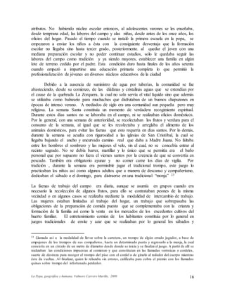La Popa, geográfica y humana. Valmore Carrero Murillo, 2009 16
atributos. No habiendo núcleo escolar entonces, al adolescentes varones se les enseñaba,
desde temprana edad, las labores del campo y alas niñas, desde antes de los once años, los
oficios del hogar. Pasado el tiempo cuando se instaló la primera escuela en la popa, se
empezaron a enviar los niños a ésta con la consiguiente desventaja que la formación
escolar no llegaba sino hasta tercer grado, posteriormente. al quedar el joven con una
mediana preparación escolar y no poder continuar estudios, solo le quedaba seguir las
labores del campo como tradición y ya siendo mayores, establecer una familia en algún
lote de terreno cedido por el padre. Esta condición duro hasta finales de los años setenta
cuando empezó a impartirse una educación primaria completa lo que permitió la
profesionalización de jóvenes en diversos núcleos educativos de la ciudad
Debido a la ausencia de suministro de agua por tuberías, la comunidad se fue
abasteciendo, desde su comienzo, de las diáfanas y cristalinas aguas que se extendían por
el cause de la quebrada La Zorquera, la cual no solo servía el vital líquido sino que además
se utilizaba como balneario para muchachos que disfrutaban de un buenos chapuzones en
épocas de intenso verano. A mediados de siglo era una comunidad aun pequeña pero muy
religiosa. La semana Santa constituía un momento de verdadero recogimiento espiritual.
Durante estos días santos no se laboraba en el campo, ni se realizaban oficios domésticos.
Por lo general, con una semana de anterioridad, se recolectaban los frutos y verdura para el
consumo de la semana, al igual que se les recolectaba y arreglaba el alimento de los
animales domésticos, para evitar las faenas que esto requería en días santos. Por lo demás,
durante la semana se acudía con rigurosidad a las iglesias de San Cristóbal, la cual se
llegaba bajando el ancho y encurvado camino real que daba a Madre Juana. No faltaba
entre los hombres el sombrero y las mujeres el velo, sin el cual, no se concebía entrar al
recinto sagrado. No se debía barrer, martillar y lo único que se permitía era el baño
personal que por supuesto no fuera el viernes santos por la creencia de que se convertía en
pescado. También era obligatorio ayunar y no comer carne los días de vigilia. Por
tradición , durante la semana era permisible jugar el tradicional trompo, este juego lo
practicaban los niños así como algunos adultos que a manera de descanso y compañerismo,
dedicaban el sábado o el domingo, para distraerse en una tradicional “monja” 23
La faenas de trabajo del campo era diaria, aunque se asumía en grupos cuando era
necesario la recolección de algunos frutos, para ello se contrataban peones de la misma
vecindad o en algunos casos se realizaba mediante la modalidad de intercambio de trabajo.
Las mujeres estaban limitadas al trabajo del hogar, un trabajo que sobrepasaba las
obligaciones de la preparación de comida puesto que se complementaba con la crianza y
formación de la familia así como la venta en los mercados de los excedentes cultivos del
huerto familiar. El entretenimiento común de los habitantes constituía por lo general en
juegos tradicionales de envite y azar que se realizaban por lo general los sábados y
23 Llamada así a la modalidad de llevar sobre la carretera, un trompo de algún errado jugador, a base de
empujones de los trompos de sus compañeros, hasta un determinado punto y regresarlo a la monja, la cual
consistía en un círculo de un metro de diámetro desde donde se inicia y se finaliza el juego. A partir de allí se
realizaban las condiciones impuestas al comienzo y que constituían en las llamadas verónicas o cordeles,
suerte de destreza para recoger el trompo del piso con el cordel o de girarlo al rededor del cuerpo mientras
éste da vueltas. Al finalizar, quien lo relazaba sin errores, calificaba para cobra el premio con los llamados
quines sobre trompo del infortunado perdedor.
 