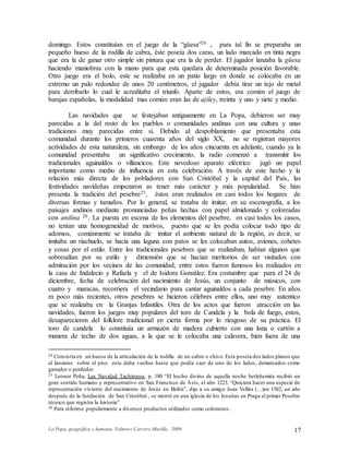 La Popa, geográfica y humana. Valmore Carrero Murillo, 2009 17
domingo. Estos constituían en el juego de la “güesa”24 , para tal fin se preparaba un
pequeño hueso de la rodilla de cabra, éste poseía dos caras, un lado marcado en tinta negra
que era la de ganar otro simple sin pintura que era la de perder. El jugador lanzaba la güesa
haciendo maniobras con la mano para que esta quedara de determinada posición favorable.
Otro juego era el bolo, este se realizaba en un patio largo en donde se colocaba en un
extremo un palo redondee de unos 20 centímetros, el jugador debía tirar un tejo de metal
para derribarlo lo cual le acreditaba el triunfo. Aparte de estos, era común el juego de
barajas españolas, la modalidad mas común eran las de ajiley, treinta y uno y siete y medio.
Las navidades que se festejaban antiguamente en La Popa, debieron ser muy
parecidas a la del resto de los pueblos o comunidades andinas con una cultura y unas
tradiciones muy parecidas entre si. Debido al despoblamiento que presentaba esta
comunidad durante los primeros cuarenta años del siglo XX, no se registran mayores
actividades de esta naturaleza, sin embargo de los años cincuenta en adelante, cuando ya la
comunidad presentaba un significativo crecimiento, la radio comenzó a transmitir los
tradicionales aguinaldos o villancicos. Este novedoso aparato eléctrico jugó un papel
importante como medio de influencia en esta celebración. A través de este hecho y la
relación más directa de los pobladores con San Cristóbal y la capital del País, las
festividades navideñas empezaron as tener más carácter y más popularidad. Se hizo
presenta la tradición del pesebre25, éstos eran realizados en casi todos los hogares de
diversas formas y tamaños. Por lo general, se trataba de imitar, en su escenografía, a los
paisajes andinos mediante pronunciadas peñas hechas con papel almidonado y coloreadas
con anilina 26. La puesta en escena de los elementos del pesebre, en casi todos los casos,
no tenían una homogeneidad de motivos, puesto que se les podía colocar todo tipo de
adornos, comúnmente se trataba de imitar el ambiente natural de la región, es decir, se
imitaba un riachuelo, se hacia una laguna con patos se les colocaban autos, aviones, cohetes
y cosas por el estilo. Entre los tradicionales pesebres que se realizaban, habían algunos que
sobresalían por su estilo y dimensión que se hacían meritorios de ser visitados con
admiración por los vecinos de las comunidad, entre estos fueron famosos los realizados en
la casa de Indalecio y Rafaela y el de Isidora González. Era costumbre que para el 24 de
diciembre, fecha de celebración del nacimiento de Jesús, un conjunto de músicos, con
cuatro y maracas, recorriera el vecindario para cantar aguinaldos a cada pesebre. En años
m poco más recientes, otros pesebres se hicieron célebres entre ellos, uno muy autentico
que se realizaba en la Granjas Infantiles. Otra de los actos que fueron atracción en las
navidades, fueron los juegos muy populares del toro de Candela y la bola de fuego, estos,
desaparecieron del folklore tradicional en cierta forma por lo riesgoso de su práctica. El
toro de candela lo constituía un armazón de madera cubierto con una lona o cartón a
manera de techo de dos aguas, a la que se le colocaba una calavera, bien fuera de una
24 Consistía en un hueso de la articulación de la rodilla de un cabro o chivo. Esta poseía dos lados planos que
al lanzarse sobre el piso esta daba vueltas hasta que podía caer de uno de los lados, demarcados como
ganador o perdedor
25 Leonor Peña, Las Navidad Tachirense, p, 180 “El hecho divino de aquella noche betlehemita recibió un
gran sentido humano y representativo en San Francisco de Asís, el año 1223. “Quisiera hacer una especie de
representación viviente del nacimiento de Jesús en Belén”, dijo a su amigo Juan Vellita (…)en 1562, un año
después de la fundación de San Cristóbal , se montó en una iglesia de los Jesuitas en Praga el primer Pesebre
técnico que registra la historia”
26 Para referirse popularmente a diversos productos utilizados como colorantes .
 