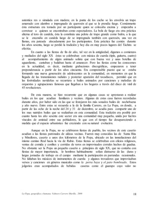 La Popa, geográfica y humana. Valmore Carrero Murillo, 2009 18
autentica res o simulada con madera; en la punta de los cacho se les envolvía un trapo
amarrado con alambre e impregnado de querosén al que se le prendía fuego. Comúnmente
ésta estructura era tomada por un participante quien se colocaba encima y empezaba a
corretear a quienes se encontraban como espectadores. La bola de fuego era otra práctica
alterna al toro de candela, ésta la constituía una pelota de trapo grande como balón, a la que
se le encendía en candela luego de se impregnada también con querosén, una vez en
llamas, era pateada alocadamente por los participantes. Esta práctica fue común durante
los años sesenta, luego se perdió la tradición y hoy día en muy pocos lugares del Táchira se
efectúa.
En cuanto a las fiestas de fin de año, tal vez en la antigüedad, digamos a comienzos
y mediados del siglo XX éstas se celebraban con música de cuerda (tiple, guitarra, cuatro)
al acompañamiento de algún animado solista que con buena voz y unas botellas de
aguardiente, cantaban y bailaban hasta el amanecer. Pero las fiestas como las conocemos
en la actualidad, es decir, mediante grabaciones discográficas, empezaron a tener
preponderancia a partir de los años cincuenta. Era comprensible puesto que se estaba
formando una nueva generación de adolescentes en la comunidad, en momentos en que la
llegada de las transmisiones radiales y posterior aparición del tocadiscos, permitió que en
las festividades navideñas se recurriera a bailes animados por canciones y melodías de
orquestas y agrupaciones famosas que llegaban a los hogares a través del disco de vinil de
45 revoluciones.
De esta manera, se hizo recurrente que en algunas casas se aprestaran a realizar
bailes en los que acudían familiares y vecinos. Algunas de estas casa fueron recordadas
durante años, por haber sido en las que se festejaron los más sonados bailes de nochebuena
y año nuevo. Entre estas se recuerda a la de la familia Carrero, en La Popa, en donde, a
partir de las ocho de la noche del 24 y 31 de diciembre, se acudía para compartir uno de
los mas nutridos bailes que se realizaban en esta comunidad. Esta tradición era posible por
cuanto hasta los año sesenta este sector era una comunidad muy pequeña, unida por fuertes
vínculos de amistad entre sus pobladores, lo que con el tiempo fue desapareciendo a
medida que el espacio urbanístico fue creciendo con su natural evolución.
Aunque en la Popa, no se celebraron fiestas de pueblo, los vecinos de este caserío
acudían a las fiestas patronales de aldeas vecinas. Fueron muy conocidas las de Santa Rita
y Miraflores, caserío a unos dos kilómetros de la Popa, ubicado en las inmediaciones del
mismo camino Real hacia la vía de Rubio. Estas fiestas se celebraban con oficios religiosos,
ventas de comida y confites y corridas de toros en improvisados corrales hechos de guadua.
No obstante ser la Popa un pequeño caserío a principios de siglo XX, que no contaba con
fiestas de mayor importancia, lo hombres habitualmente solían distraerse de las duras y
largas jornadas de trabajo en el campo mediante la participación en parrandas ocasionales.
No faltaban los músicos de instrumentos de cuerda y algunos trovadores que improvisaban
versos y canciones en géneros musicales como la perra baya y el pato bombeado. Estos
jolgorios eran acompañados de bebidas caseras como el guarapo cuyo valor no
 