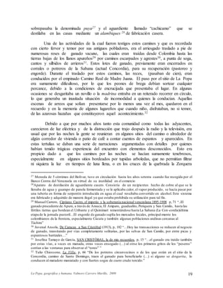 La Popa, geográfica y humana. Valmore Carrero Murillo, 2009 19
sobrepasaba la denominada puya27 y el aguardiente llamado “cachicamo” que se
destilaba en las casas mediante un alambiques 28 de fabricación casera.
Una de las actividades de la cual fueron testigos estos caminos y que es recordada
con cierto fervor y temor por sus antiguos pobladores, era el arriesgado traslado a pie de
numerosas reses de ganado vacuno, las cuales eran traídas desde Colombia hasta las
tierras bajas de los llanos apureños29 por caminos escarpados y agrestes30, a punta de soga,
cantos y silbidos de arrieros31. Estos lotes de ganado, previamente eran encerrados en
corrales o potreros de la Sabana (actual Concordia), para su recuperación (pastoreo y
engorde). Durante el traslado por estos caminos, las reces, (pasaban de cien), eran
conducidos por el empinado Camino Real de Madre Juana. El paso por el sitio de La Popa
era sumamente dificultoso, por lo que los peones de brega debían sortear cualquier
percance, debido a la condiciones de encrucijada que presentaba el lugar. En algunas
ocasiones se desgaritaba un novillo o la madrina entraba en un reiterado recorrer en círculo,
lo que generaba un inusitada situación de incomodidad a quienes la conducían. Aquellas
escenas de arreos que solían presentarse por lo menos una vez al mes, quedaron en el
recuerdo y en la memoria de algunos lugareños que cuando niño, disfrutaban, no si temor,
de las azarosas hazañas que constituyeron aquel acontecimiento.32
Debido a que por muchos años tanto esta comunidad como todas las adyacentes,
carecieron de luz eléctrica y de la distracción que trajo después la radio y la televisión, era
usual que por las noches la gente se reunieran en algunos sitios del camino o alrededor de
algún corredor de vivienda o patio de café a contar cuentos de espantos y aparecidos. En
estas tertulias se daban una serie de narraciones argumentadas con detalles por quienes
habían tenido trágicas experiencia del encuentro con elementos desconocidos. Esto era
propicio dado a que los caminos por las noches se hacían sumamente tenebrosos,
especialmente en algunos sitios bordeados por tupidas arboledas, que no permitían filtrar
ni siquiera la luz en tiempos de luna llena, o en los cruces de la quebrada la Zorquera
27 Moneda de 5 céntimos del Bolívar, tuvo en circulación hasta los años setenta cuando fue recogida por el
Banco Centra del Venezuela en virtud de su inutilidad en el comercio
28Aparato de destilación de aguardiente casero. Consistía de un recipientes hecho de cobre al que se le
llenaba de agua y guarapo de panela fermentada y se le aplicaba calor, el vapor producido, se hacía pasar por
una tubería en forma de serpentín introducida en agua el cual resultaba convertido en alcohol. Este sistema
era fabricado y adquirido de manera ilegal ya que estaba prohibida su utilización para tal fin.
29 Manuel Carrero, Cipriano Castro, el imperio y la soberanía nacional venezolana 1895-1908 p, 71 “..El
ganado procedente de Apure, a través de Arauca, El Amparo, guadualito, Periquera y San Camilo, hasta las
fértiles tierras que bordean el Uribante y el Quinimarí remontándose hasta La Sabana (La Con-cordia)última
etapa de la jornada pastoril…El engorde de ganado suplía los mercados locales, principal-mente los
colombianos de la frontera, especialmente Cúcuta y también algunas poblaciones andinas cercanas al
Táchira”
30 Juvenal Ansola, De Caracas a San Cristóbal (1913), p, 182 “…Hoy las transacciones se reducen al negocio
de ganado, transitando por vías completamente solitarias, por las selvas de San Camilo, por entre picas y
espantosos barrizales…”
31 Josefina Tamayo de García, SAN CRISTÓBAL, la de mis recuerdos. p, 15 “…el ganado era traído también
por estas vías, a veces en manada, otras veces ensogado (…) al oírse los primeros gritos de los “peseros”
corrían a las ventanas para observar el “toreo” ”
32 Tulio Chiossone, La Villa, p, 66 “De los potreros circunvecinos o de los que están en el sitio de la
Concordia, camino de Santo Domingo, traen el ganado para beneficiarlo (…) si alguno se desgarita, lo
conducen al matadero maniatado y con fuertes sogas de cuero crudo torcido.”
 