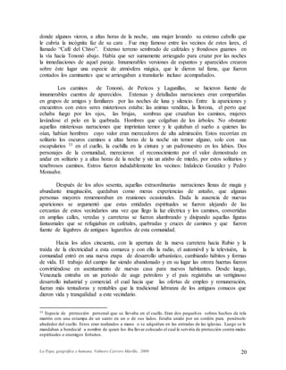 La Popa, geográfica y humana. Valmore Carrero Murillo, 2009 20
donde algunos vieron, a altas horas de la noche, una mujer lavando su extenso cabello que
le cubría la incógnita faz de su cara . Fue muy famoso entre los vecinos de estos lares, el
llamado “Café del Chivo”. Extenso terreno sembrado de cafetales y frondosos guamos en
la vía hacia Tononó abajo. Había que ser sumamente arriesgado para cruzar por las noches
la inmediaciones de aquel paraje. Innumerables versiones de espantos y aparecidos crearon
sobre éste lugar una especie de atmósfera mágica, que le dieron tal fama, que fueron
contados los caminantes que se arriesgaban a transitarlo incluso acompañados.
Los caminos de Tononó, de Pericos y Lagunillas, se hicieron fuente de
innumerables cuentos de aparecidos. Extensas y detalladas narraciones eran compartidas
en grupos de amigos y familiares por las noches de luna y silencio. Entre la apariciones y
encuentros con estos seres misteriosos estaba: las animas venditas, la llorona, el perro que
echaba fuego por los ojos, las brujas, sombras que cruzaban los caminos, mujeres
lavándose el pelo en la quebrada. Hombres que colgaban de los árboles. No obstante
aquellas misteriosas narraciones que imprimían temor y le quitaban el sueño a quienes las
oían, habían hombres cuyo valor eran merecedores de alta admiración. Estos recorrían en
solitario los oscuros caminos a altas horas de la noche sin temor alguno, solo con sus
escapularios 33 en el cuello, la cuchilla en la cintura y un padrenuestro en los labios. Dos
personajes de la comunidad, merecieron el reconocimiento por el valor demostrado en
andar en solitario y a altas horas de la noche y sin un atisbo de miedo, por estos solitarios y
tenebrosos caminos. Estros fueron indudablemente los vecinos: Indalecio González y Pedro
Monsalve.
Después de los años sesenta, aquellas extraordinarias narraciones llenas de magia y
abundante imaginación, quedaban como meras experiencias de antaño, que algunas
personas mayores rememoraban en reuniones ocasionales. Dada la ausencia de nuevas
apariciones se argumentó que estas entidades espirituales se fueron alejando de las
cercanías de estos vecindarios una vez que llego la luz eléctrica y los caminos, convertidas
en amplias calles, veredas y carreteras se fueron alumbrando y disipando aquellas figuras
fantasmales que se refugiaban en cafetales, quebradas y cruces de caminos y que fueron
fuente de lúgubres de antiguos lugareños de esta comunidad.
Hacia los años cincuenta, con la apertura de la nueva carretera hacia Rubio y la
traída de la electricidad a esta comarca y con ello la radio, el automóvil y la televisión, la
comunidad entró en una nueva etapa de desarrollo urbanístico, cambiando hábitos y formas
de vida. El trabajo del campo fue siendo abandonado y en su lugar las otrora huertas fueron
convirtiéndose en asentamiento de nuevas casa para nuevos habitantes. Desde luego,
Venezuela entraba en un período de auge petrolero y el país registraba un vertiginoso
desarrollo industrial y comercial. el cual hacia que las ofertas de empleo y remuneración,
fueran más tentadoras y rentables que la tradicional labranza de los antiguos conucos que
dieron vida y tranquilidad a este vecindario.
33 Especie de protección personal que se llevaba en el cuello. Eran dos pequeños sobres hechos de tela
marrón con una estampa de un santo en un o de sus lados. Estaba unido por un cordón para ponérselo
alrededor del cuello. Estos eran realizados a mano o se adquirían en las entradas de las iglesias. Luego se le
mandaban a bendecid a nombre de quien los iba llevar colocado el cual le serviría de protección contra males
espirituales o enemigos fortuitos.
 
