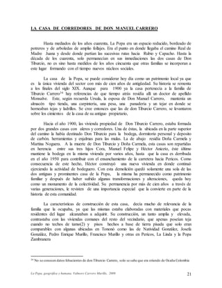 La Popa, geográfica y humana. Valmore Carrero Murillo, 2009 21
LA CASA DE CORREDORES DE DON MANUEL CARRERO
Hasta mediados de los años cuarenta, La Popa era un espacio reducido, bordeado de
potreros y de arboledas de amplio follajes. Era el punto en donde llegaba el camino Real de
Madre Juana y desde donde partían las sucesivas rutas hacia Rubio y Capacho. Hasta la
década de los cuarenta, solo permanecían en sus inmediaciones las dos casas de Don
Tiburcio, no es sino hasta medidos de los años cincuenta que otras familias se incorporan a
este lugar formando con el tiempo nuevos núcleos sociales.
La casa de la Popa, se puede considerar hoy día como un patrimonio local ya que
es la única vivienda del sector con más de cien años de antigüedad. Su historia se remonta
a los finales del siglo XIX. Aunque para 1900 ya la casa pertenecía a la familia de
Tiburcio Carrero34 hay referencias de que tiempo atrás residía allí un doctor de apellido
Monsalve. Este, según recuerda Ursula, la esposa de Don Manuel Carrero, mantenía un
almacén tipo tienda, una carpintería, una pesa, una panadería y un tejar en donde se
horneaban tejas y ladrillos. Se cree entonces que las de don Tiburcio Carrero, se levantaron
sobre los cimientos de la casa de su antiguo propietario,
Hacia el año 1900, las vivienda propiedad de Don Tiburcio Carrero, estaba formada
por dos grandes casas con aleros y corredores. Una de éstas, la ubicada en la parte superior
del camino la había destinado Don Tiburcio para la bodega, dormitorio personal y deposito
de carbón. herramientas y enjalmas para las mulas. La de abajo residía Doña Carmela y
Martina Noguera. A la muerte de Don Tiburcio y Doña Carmela, esta casas son repartidas
en herencia entre sus tres hijos Cora, Manuel Felipe y Héctor Aniceto, éste último
mantiene la bodega en la misma vivienda por varios años, hasta que la casa es derribada
en el año 1950 para contribuir con el ensanchamiento de la carretera hacia Pericos. Como
consecuencia de este hecho, Héctor construyó una nueva vivienda en donde continuó
ejerciendo la actividad de bodeguero. Con esta demolición quedó solamente una sola de las
dos antiguas y prominentes casa de la Popa, la misma ha permanecido como patrimonio
familiar y después de haber sufrido algunas transformaciones y alteraciones, queda hoy
como un monumento de la colectividad. Su permanencia por más de cien años a través de
varias generaciones, le revisten de una importancia especial que la convierte en parte de la
historia de esta comunidad.
La características de construcción de esta casa, decía mucho de relevancia de la
familia que la ocupaba, ya que las mismas estaba elaboradas con materiales que pocas
residentes del lugar alcanzaban a adquirir. Su construcción, un tanto amplia y elevada,
contrastaba con las viviendas comunes del resto del vecindario, que apenas poseían teja
cuando no techos de tamo(2) y pisos hechos a base de tierra pisada que solo eran
comparables con algunas ubicadas en Tononó como las de Natividad González, Josefa
González, Pedro Enrique Murillo, Francisco Murillo y otras en Pericos, La Linda y la Popa
Zambranera
34 No se conocen datos fehacientes de don Tiburcio Carrero, solo se sabe que era oriundo de Ocaña Colombia
 