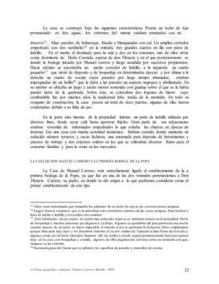 La Popa, geográfica y humana. Valmore Carrero Murillo, 2009 22
La casa se construyó bajo las siguientes características: Poseía un techo de teja
pronunciado en dos aguas, los extremos del mismo estaban rematados con un
limatón35.. Altas paredes de bahareque, frisada y blanqueadas con cal. Un amplios corredor
empedrado con dos sardineles36 en la entrada, tres grandes cuartos en fila con pisos de
ladrillo. En el medio el destinado para la sala y dos en los extremos, uno de ellos sirvió
como dormitorio de Doña Carmela, esposa de don Tiburcio y en el que posteriormente se
instaló la bodega iniciada por Manuel carrero y luego atendida por sucesivos propietarios.
Hacia adentro se encontraba un ancho corredor de ladrillo, a la izquierda un cuarto
pequeño37 que sirvió de deposito y de hospedaje en determinadas épocas y por último a la
derecha un cuarto de cocina cuyas paredes por largo tiempo ahumadas, estaban
impregnadas de un hollín38 que le daba a las paredes un aspecto negruzco y abrillantado. En
su interior se ubicaba un largo y ancho mesón sostenido con guadua sobre el que se le había
pisado tierra de la quebrada. Sobre éste, se colocaban dos fogones de hierro cuyo
combustible fue por muchos años la tradicional leña. traída de la montaña. En todo su
conjunto de construcción, la casa poseía un total de doce puertas, algunas de ellas fueron
condenadas debido a su falta de uso .
En la parte más interna de la propiedad habían un patio de ladrillo utilizado par
diversos fines, desde secar café hasta aporrear frijoles. Gran parte de sus adyacencias
estaban revestida de entramados empedrados lo que evitaba las charcas en épocas de
invierno. Era una casa con mucha actividad doméstica. Habían corrales donde mantenía un
reducido número terneros y vacas lecheras, una enramada para deposito de herramientas y
enceres de trabajo y dos extensos solares en los que se cultivaban diversos frutos para el
consumo familiar y para la venta en los mercados.
LA CASA DE DON MANUEL CARRERO Y LA PRIMERA BODEGA DE LA POPA
La Casa de Manuel Carrero, esta estrechamente ligada al establecimiento de la a
primera bodega de la Popa, ya que fue en una de las dos viviendas pertenecientes a Don
Tiburcio Carrero, su padre, en donde se dio origen a lo que podíamos considerar como el
primer establecimiento de este tipo
.
35 Alero semi redondeado que remataba los extremos de un techo de teja en las construcciones antiguas
36 Largos bancos o asientos que se le adosaban a los corredores externos de las casas antiguas. Eran hechos a
base de adobe o ladrillo y revestidos con cemento
37. Esta habitación era un cuarto un cuarto muy reducido, todavía se mantiene intacto en la actualidad. Sirvió
de hospedaje a muchas personas que llegaron a La Popa. Algunos se quedaban allí para pernoctar una noche
cuando épocas de invierno se hacía imposible el tránsito d por la quebrada la Zorquera. Otros simplemente
porque iban para muy lejos y no deseaban transitar el oscuro camino de Capacho a altas horas de la noche y
algunos como un tal Justo González, llegaron allí sin rumbo a donde seguir permaneciendo hasta por quince
días en la casa, con hospedaje y comida, algunos de ellos pagaban los servicios otros no teniendo con que,
tampoco se les cobraba.
38 Sustancia grasa del humo que se adhiere a la superficie de paredes y utensilios de cocina.
 