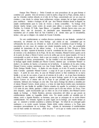 La Popa, geográfica y humana. Valmore Carrero Murillo, 2009 23
Aunque Don Tiburcio y Doña Carmela no eran poseedores de un gran fortuna si
contaban con grandes lotes de terrenos a todo lo ancho y largo de La Popa, además, dado a
que las viviendas estaban ubicada en el sitio de la Popa, caracterizado por ser un cruce de
caminos y ruta desde la colonia hasta poblaciones vecinas, siempre fue un lugar estratégico
para establecer tiendas o bodegas, de allí que don Tiburcio instalara desde su llegada, un
amplio establecimiento para la venta de víveres y demás comestibles. Su bodega sirvió
durante mucho tiempo como centro de acopio para aldeas y caseríos vecinos como El
Pueblito, La Cedrala, El Valle, Agua Blanca y Lagunillas. Además fueron estas casa, por
muchos años, sitio de descanso, de intermedio para innumerables caminantes que
transitaban por el camino Real de San Cristóbal y la demás rutas que le circundaban,
incluso a las que se dirigían a la ciudad de Cúcuta Colombia.
En este establecimiento se vendían diversos productos de una limitada variedad de
mercancía, no obstante era la única bodega que existía en una comunidad que no
sobrepasaba las seis casa, no obstante su razón de existir, lo constituía el que la bodega se
encontraba en este cruce de caminos por donde transitaba noche y día un considerable
cantidad de transeúntes de las aldeas vecinas. A la muerte de Don Tiburcio y Doña
Carmela, sus hijos reparten la herencia, la cual la constituían las dos casas y diversos lotes
de terrenos a los alrededores de la Popa. De las dos viviendas, Manuel Carrero quedo con la
de la parte de abajo y Héctor Carrero con la de arriba que era de menor tamaño. A Cora le
correspondió su parte en tierras dado a que era casada y vivía en Capacho, la parte que le
correspondió en tierras, posteriormente, les fue vendida a sus dos hermanos. En adelante
la bodega siguió siendo atendida por Héctor Carrero, mientras que su hermano Manuel se
dedicó a la siembra de huerta y al ejercicio de la barbería. A mediados de los años treinta,
Manuel Carrero contrae matrimonio con Ana Ursula Murillo, nacida en Tononó e hija de
Pedro Enrique Murillo Torres. A finales de esta década, en el año 39 sucede la muerte de
doña Carmela quedando Manuel Carrero a cargo de lo que se podía considerar la casa
mayor. A partir de esos años, la casa de Manuel carrero se hizo residencia de su nueva
familia y en uno de sus curtos, el que da al extremo de la calle y en el que fuera dormitorio
de doña Carmela, empezó a utilizarse para un nueva bodega, aparte de la que manejaba
Héctor Carrero en el mismo sitio de la Popa lo que permitió que en un determinado
momento, hubiesen dos bodegas en este sitio. Esta nueva bodega fue abierta y atendida por
el mismo Manuel Carrero, desde pericos y a lomo de mula fueron traídos unos mostradores
propiedad de una familia de apellido Chacón oriundos de aquella. La actividad se reducían
a la venta de pan, chicha, guarapo y dulces caseros que le tría una señora de Zorca. Unos
años después, quizá reconociendo que su oficio no era el de tendero, don Manuel Carrero
alquila su bodega a Simón Ramírez, persona conocedora del oficio ya que poseía un
establecimiento similar en Lagunillas donde vivía. No siendo posible ser atendida por él
mismo, envió a Agustín Ramírez, su hermano, para que se encargara de su recién abierto
establecimiento. No obstante Agustín no pudo seguir con la bodega por mucho tiempo ya
que se enamoró y terminó casándose y yéndose del lugar. En virtud de no conseguir quien
sustituyera a su recién casado hermano, Simón debió venirse entonces a La Popa para
encargarse personalmente de su bodega. Este, además de incrementar el establecimiento
con un buen surtido de mercancía, abrió un pesa 39 en la que se vendía carne de cochino,
39 Se le denominaba así a un local en que se sacrificaban reses y se expendía su carne
 