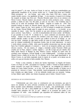 La Popa, geográfica y humana. Valmore Carrero Murillo, 2009 24
venta de granos40 y de ropa hecha en Cúcuta, la cual era traída por contrabandistas que
sigilosamente transitaban en las oscuras noches por el Camino Real hacia san Cristóbal.
Simón permaneció en esta bodega unos cuatro años, hasta 1944 más o menos, año
cuando decidió casarse e irse igualmente del lugar. A esta ausencia, el espació de la bodega
fue ocupado un tiempo muy breve por Macaria Monsalve quien vivía en ese entonces con
Héctor Carrero. Macaria mantuvo una precaria venta de ciertos productos como: verduras,
pasteles y chicha de maíz. Fue ella quien, en unas de esas idas a San Cristóbal, trajo la
noticia de la caída del presidente Isaías Medina Angarita en octubre de 1945. Esta
pequeña bodega en manos de Macaria duraría muy poco tiempo, tal vez un año y medio
más o menos. Luego de ésta breve gestión, en 1945 la bodega es asumida por el hermano
de ana Ursula, Pascual Murillo quien la equipó de nueva mercancía y la convirtió en un
expendio de mayor venta. Esto fue propicio ya que para entonces se había construido la
nueva carretera hacia Rubio y con ello el ensanchamiento del otrora camino del Mirador,
lo que permitió en el año 50 la entrada de su nueva camioneta con mercancía. para la
bodega. Aunque esta nueva carretera fue considera como una ventaja, ya que permitía el
tránsito vehicular, resultó a la final el motivo que conllevó al cierre de su bodega ya que
ésta que desde principios de siglo había servido de centro de acopio para aldeas vecinas y
para un volumen considerable de transeúntes locales, dejo de tener importancia. La nueva
y recién abierta carretera a Rubio abrió, para los pueblos circunvecinos una ruta mas rápido
hacia San Cristóbal agilizando el comercio a través de un transporte público que recorría
diversos caseríos. De esta manera, el antiguo y transitado camino Nacional a Rubio que
cruzaba por la Popa, empezó a perder vigencia y con ello el auge que por muchos años
había hecho florecer la Bodega de Don Tiburcio Carrero. Después de cuatro años de
actividad como bodeguero, Pascual Murillo se cerró definitivamente la bodega que inició
Manuel Carrero a finales de los años 30. No obstante, en La Popa siguió funcionando la de
Héctor Carrero, la cual había mantenido desde la muerte de su padre, en la misma casa de
arriba en la que por décadas la había atendido Don Tiburcio.
Frente a estas viviendas, se dieron dos hechos importantes. La llegada del Genaro
Castro a la Popa en 1899, proveniente de Capacho y rumbo a Tononó en donde tendrían el
primer encuentro con tropas del Gobierno y la llegada de un contingente de soldados al
mando de Carlos Rafael Garviras en el año 1901 que habían invadido al Táchira con el
propósito de derrocar a Castro. Muy probable hayan permanecido en las inmediaciones de
estas viviendas por algún tiempo y tal véz, habiendo existido para ese momento bodega,
no haya faltado quien pidiera una totuma de guarapo para el mismo General Castro.
REFERENCIA DE SUS INTERVENCIONES
Evidentemente que estas casas se construyeron con una prestancia, que para la
época era sinónimo de cierta solvencia económica de quienes las poseían, pero debieron
haber sucedido ciertas dificultades económicas en la región, muy probablemente la caída
de los precios del café a nivel mundial que se inicia a finales del siglo XIX y que se
extendió hasta principios del XX, lo que influiría en la economía del estado y por
consiguientes de todas estas localidades que dependían del tradicional cultivo de este
40 Dícese a las variadas especies de fríjol que se producían en este lugar
 