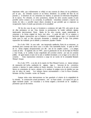 La Popa, geográfica y humana. Valmore Carrero Murillo, 2009 25
importante rublo, que evidentemente se reflejó en una carencia de dinero de los pobladores,
por lo que, las viviendas cayeron en un franco abandono. La perdida del friso de sus
paredes y el deterioro de sus estructuras de madera, se aprecian en referencias fotográficas
de la época. No obstante, en años posteriores, durante los años sesenta cuando el país
percibió ciertos avances en su economía, la población venezolana comenzó a mejorar sus
niveles de vida y a percibir mayor dinero circulante lo que permitió que se empezara su
recuperación hasta el estado que presenta en la actualidad
De las dos casa de que se levantaron a comienzos del siglo XX, solo parte de una
de ellas permanece en pie. Esta, durante su permanencia, ha venido sufriendo algunas
inadecuadas intervenciones. Hasta finales de los años sesenta, seguía manteniendo la
estructura y la forma original de hacía cien años. A partir del año 54 se empiezo a
hacérsele algunas reparaciones que se limitaron a cambiarle algunas vigas y el encañado del
techo para lo cual, se hizo necesario desmontar y reinstalar toda la teja. Esta primera
reparación fue realizada por al albañil y constructor popular Claudio.
En el año 1968 la casa sufre una inesperada mutilación. Parte de su estructura es
derribada para construir una nueva casa a su lado. Este lamentable hecho, le quitó un 40%
de su forma original, desapareciendo con ello uno de los amplios cuartos y la antigua
cocina de leña. Al siguiente año en 1969, para la graduación de dos de las hijas de Manuel
y Ana Ursula, se le cambia el piso empedrado del corredor externo por uno de cemento
pulido, de igual manera el piso de la sala es también levantado y en su lugar se le coloco de
cemento. Estas reparaciones estuvieron a cargo de un vecino de la comunidad llamado
Manuel Araque.
En el año 1979, a un año de la muerte de Don Manuel Carrero, se inician trabajos
de reparación del techo, sustitución de algunas vigas y horcones de los corredores
externos e internos lo cuales estaban en franco deterioro. Los pisos de la sala y el corredor
fueron en cementados de nuevo, además se le sustituyo la antigua cerca de alambre por una
reja de tubos de metal. Los trabajos fueron encomendados a José la Rosa González,
hermano de Eloy Gonzáles vecino de Tononó.
Aunque todas estas intervenciones no han guardado el criterio de la originalidad de
la vivienda, la construcción actual permanece aún en buen estado a la espera de que en
algún momento pueda ser rescatada a su forma original y devolverle así la amplitud y
prestancia que un día tuviera.
 