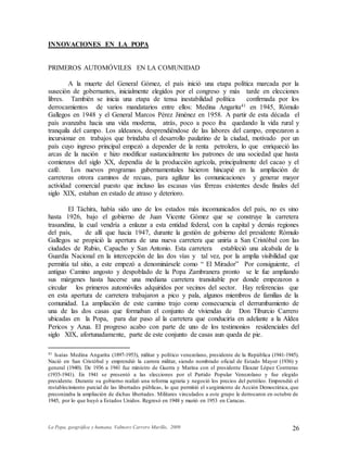 La Popa, geográfica y humana. Valmore Carrero Murillo, 2009 26
INNOVACIONES EN LA POPA
PRIMEROS AUTOMÓVILES EN LA COMUNIDAD
A la muerte del General Gómez, el país inició una etapa política marcada por la
suseción de gobernantes, inicialmente elegidos por el congreso y más tarde en elecciones
libres. También se inicia una etapa de tensa inestabilidad política confirmada por los
derrocamientos de varios mandatarios entre ellos: Medina Angarita41 en 1945, Rómulo
Gallegos en 1948 y el General Marcos Pérez Jiménez en 1958. A partir de esta década el
país avanzaba hacia una vida moderna, atrás, poco a poco iba quedando la vida rural y
tranquila del campo. Los aldeanos, desprendiéndose de las labores del campo, empezaron a
incursionar en trabajos que brindaba el desarrollo paulatino de la ciudad, motivado por un
país cuyo ingreso principal empezó a depender de la renta petrolera, lo que enriqueció las
arcas de la nación e hizo modificar sustancialmente los patrones de una sociedad que hasta
comienzos del siglo XX, dependía de la producción agrícola, principalmente del cacao y el
café. Los nuevos programas gubernamentales hicieron hincapié en la ampliación de
carreteras otrora caminos de recuas, para agilizar las comunicaciones y generar mayor
actividad comercial puesto que incluso las escasas vías férreas existentes desde finales del
siglo XIX, estaban en estado de atraso y deterioro.
El Táchira, había sido uno de los estados más incomunicados del país, no es sino
hasta 1926, bajo el gobierno de Juan Vicente Gómez que se construye la carretera
trasandina, la cual vendría a enlazar a esta entidad federal, con la capital y demás regiones
del país, de allí que hacia 1947, durante la gestión de gobierno del presidente Rómulo
Gallegos se propició la apertura de una nueva carretera que uniría a San Cristóbal con las
ciudades de Rubio, Capacho y San Antonio. Esta carretera estableció una alcabala de la
Guardia Nacional en la intercepción de las dos vías y tal vez, por la amplia visibilidad que
permitía tal sitio, a este empezó a denominársele como “ El Mirador” Por consiguiente, el
antiguo Camino angosto y despoblado de la Popa Zambranera pronto se le fue ampliando
sus márgenes hasta hacerse una mediana carretera transitable por donde empezaron a
circular los primeros automóviles adquiridos por vecinos del sector. Hay referencias que
en esta apertura de carretera trabajaron a pico y pala, algunos miembros de familias de la
comunidad. La ampliación de este camino trajo como consecuencia el derrumbamiento de
una de las dos casas que formaban el conjunto de viviendas de Don Tiburcio Carrero
ubicadas en la Popa, para dar paso al la carretera que conduciría en adelante a la Aldea
Pericos y Azua. El progreso acabo con parte de uno de los testimonios residenciales del
siglo XIX, afortunadamente, parte de este conjunto de casas aun queda de pie.
41 Isaías Medina Angarita (1897-1953), militar y político venezolano, presidente de la República (1941-1945).
Nació en San Cristóbal y emprendió la carrera militar, siendo nombrado oficial de Estado Mayor (1936) y
general (1940). De 1936 a 1941 fue ministro de Guerra y Marina con el presidente Eleazar López Contreras
(1935-1941). En 1941 se presentó a las elecciones por el Partido Popular Venezolano y fue elegido
presidente. Durante su gobierno realizó una reforma agraria y negoció los precios del petróleo. Emprendió el
restablecimiento parcial de las libertades públicas, lo que permitió el surgimiento de Acción Democrática, que
preconizaba la ampliación de dichas libertades. Militares vinculados a este grupo le derrocaron en octubre de
1945, por lo que huyó a Estados Unidos. Regresó en 1948 y murió en 1953 en Caracas.
 