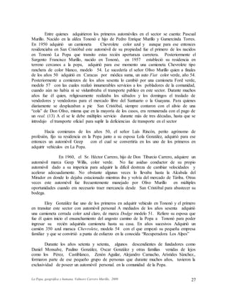 La Popa, geográfica y humana. Valmore Carrero Murillo, 2009 27
Entre quienes adquirieron los primeros automóviles en el sector se cuenta: Pascual
Murillo. Nacido en la aldea Tononó e hijo de Pedro Enrique Murillo y Gumercinda Torres.
En 1950 adquirió un camioneta Chevrolete color azul y aunque para ese entonces
residenciaba en San Cristóbal este automóvil de su propiedad fue el primero de los nacidos
en Tononó La Popa que transito estas recién aperturaza carretera. Posteriormente el
Sargento Francisco Murillo, nacido en Tononó, en 1957 estableció su residencia en
terreno cercanos a la popa, adquirió para ese momento una camioneta Chevrolete tipo
ranchera de color blanco, modelo 54. Le sucedería el señor Olivo Murillo quien a finales
de los años 50 adquirió en Caracas por módica suma, un auto Fiat color verde, año 54.
Posteriormente a comienzos de los años sesenta lo cambió por una camioneta Ford verde,
modelo 57 con las cuales realizó innumerables servicios a los pobladores de la comunidad,
cuando aún no había ni se vislumbraba el transporte publico en este sector. Durante muchos
años fue él quien, religiosamente realizaba los sábados y los domingos el traslado de
vendedores y vendedoras para el mercado libre del Santuario o la Guayana. Para quienes
diariamente se desplazaban a pie San Cristóbal, siempre contaron con el alivio de una
“cola” de Don Olivo, misma que en la mayoría de los casos, era remunerada con el pago de
un real. (13) A el se le debe múltiples servicio durante más de tres décadas, hasta que se
introdujo el transporte oficial para suplir la deficiencias de transporte en el sector
Hacia comienzos de los años 50, el señor Luís Rincón, perito agrónomo de
profesión, fijo su residencia en la Popa junto a su esposa Lola González, adquirió para ese
entonces un automóvil Geep con el cual se convertiría en los uno de los primeros en
adquirir vehículos en La Popa.
En 1960, el Sr. Héctor Carrero, hijo de Don Tiburcio Carrero, adquiere un
automóvil marca Geep Willis, color verde. No fue asiduo conductor de su propio
automóvil dado a su impericia para adquirir la difícil destreza de cambiar velocidades y
acelerar adecuadamente. No obstante algunas veces lo llevaba hasta la Alcabala del
Mirador en donde lo dejaba estacionado mientras iba y volvía del mercado de Táriba. Otras
veces este automóvil fue frecuentemente manejado por Olivo Murillo en múltiples
oportunidades cuando era necesario traer mercancía desde San Cristóbal para abastecer su
bodega.
Eloy González fue uno de los primeros en adquirir vehiculo en Tononó y el primero
en transitar este sector con automóvil personal A mediados de los años sesenta adquirió
una camioneta cerrada color azul claro, de marca Dodge modelo 51. Refiere su esposa que
fue él quien inicio el ensanchamiento del angosto camino de la Popa a Tononó para poder
ingresar su recién adquirida camioneta hasta su casa. En años sucesivos Adquirió un
camión 350 azul maraca Chevrolete, modelo 54 con el que empezó su pequeña empresa
familiar y que se convirtió a punta de esfuerzo en la conocida “Recuperadora Los Alpes”
Durante los años setenta y setenta, algunos descendientes de fundadores como
Daniel Monsalve, Paulino González, Oscar González y otras familias venidas de lejos
como los Pérez, Castiblanco, Zenón Aguilar, Alejandro Camacho, Arístides Sánchez.,
formaron parte de ese pequeño grupo de personas que durante muchos años, tuvieron la
exclusividad de poseer un automóvil personal. en la comunidad de la Popa.
 
