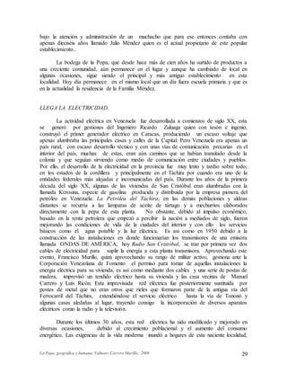 La Popa, geográfica y humana. Valmore Carrero Murillo, 2009 29
bajo la atención y administración de un muchacho que para ese entonces contaba con
apenas dieciséis años llamado Julio Méndez quien es el actual propietario de este popular
establecimiento..
La bodega de la Popa, que desde hace más de cien años ha surtido de productos a
una creciente comunidad, aún permanece en el lugar y aunque ha cambiado de local en
algunas ocasiones, sigue siendo el principal y más antiguo establecimiento en esta
localidad. Hoy día permanece en el mismo local que un día fuera escuela primaria y que es
en la actualidad la residencia de la Familia Méndez.
LLEGA LA ELECTRICIDAD.
La actividad eléctrica en Venezuela fue desarrollada a comienzos de siglo XX, esta
se generó por gestiones del Ingeniero Ricardo Zuluaga quien con tesón e ingenio,
construyó el primer generador eléctrico en Caracas, produciendo un escaso voltaje que
apenas alumbraba las principales casas y calles de la Capital. Pero Venezuela era apenas un
país rural, con escaso desarrollo técnico y con unas vías de comunicación precarias en el
interior del país, muchas de estas, eran aún caminos que se habían transitado desde la
colonia y que seguían sirviendo como medio de comunicación entre ciudades y pueblos.
Por ello, el desarrollo de la electricidad en la provincia fue muy lento y tardío sobre todo,
en los estados de la cordillera y principalmente en el Táchira por cuando era uno de la
entidades federales más alejadas e incomunicadas del país. Durante los años de la primera
década del siglo XX, algunas de las viviendas de San Cristóbal eran alumbradas con la
llamada Kerosina, especie de gasolina producida y distribuida por la empresa pionera del
petróleo en Venezuela: La Petrólea del Táchira, en las demás poblaciones y aldeas
distantes se recurría a las lámparas de aceite de tártago y a mechurrios elaborados
directamente con la pepa de esta planta. No obstante, debido al impulso económico,
basado en la renta petrolera que empezó a percibir la nación a mediados de siglo, fueron
mejorando las condiciones de vida de la ciudades del interior y con ello los servicios
básicos como el agua potable y la luz eléctrica. Es así como en 1950 debido a la
construcción de las instalaciones en donde funcionarían los transmisores de una emisora
llamada ONDAS DE AMÉRICA, hoy Radio San Cristóbal, se trae por primera vez dos
cables de electricidad para suplir la energía a esta planta transmisora. Aprovechando este
evento, Francisco Murillo, quizá aprovechando su rango de militar activo, gestiona ante la
Corporación Venezolana de Fomento el permiso para tomar de aquellas instalaciones la
energía eléctrica para su vivienda, es así como mediante dos cables y una serie de postas de
madera, improvisó un tendido eléctrico hasta su vivienda y las casa vecinas de Manuel
Carrero y Luís Ricón. Esta improvisada red eléctrica fue posteriormente sustituida por
postes de metal que no eran otros que rieles que formaron parte de la antigua vía del
Ferrocarril del Táchira, extendiéndose el servicio eléctrico hasta la vía de Tononó y
algunas casas aledañas al lugar, trayendo consigo la incorporación de diversos aparatos
eléctricos como la radio y la televisión.
Durante los últimos 30 años, esta red eléctrica ha sido modificado y mejorado en
diversas ocasiones, debido al crecimiento poblacional y el aumento del consumo
energético. Las exigencias de la vida moderna inundó a hogares de esta naciente localidad,
 