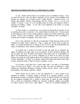 La Popa, geográfica y humana. Valmore Carrero Murillo, 2009 3
PROCESO DE FORMACIÓN DE LA COMUNIDAD LA POPA
Lo que durante mucho tiempo se ha conocido como la comunidad La Popa, fue en
sus inicios un área de unos cien metros cuadrados, en cuyo espacio en la actualidad, están
ubicadas las viviendas de la Familia Carrero, Familia Serrano, Armando Carrero y la
bodega Julio Méndez. Ubicada concretamente entre las veredas 7 bis y 8 y la vía que
conduce a Pericos y Azua. Es en la actualidad punto de parada del transporte urbano y
ubicación del teléfono publico. Es este sitio el que finalmente le da nombre a la actual
comunidad “La Popa”.
La Popa siempre se caracterizó por ser un punto de intercepción de caminos, de ahí
la importancia que tubo en el pasado y ha tenido durante los últimos años. De esta especie
de encrucijada que fue La Popa partían diferentes caminos para aldeas circunvecinas como
Tononó, Pericos, Azua, Guayabal, Táriba por la Popa Zambranera (hoy vía principal) y
Capacho por el camino de Lagunillas (hoy vereda 7 bis).
Pero el más importante de ellos fue el mencionado Camino Real que partía de San
Cristóbal por Madre Juana, cruzaba La Popa y seguía por Tononó hasta la ciudad de
Rubio. La actividad generada por el tránsito de esta vía fue lo que muy probablemente dio
origen al asentamiento de los primeros pobladores de esta comunidad.
Se presume que el nombre de la Popa no haya sido dado por los indígenas que
alguna vez habitaron este lugar, dado a que no pertenece al léxico del idioma aborigen, sino
que provenga mas bien del idioma del español. Cabe pensar que los conquistadores le
dieron esta denominación, por la forma comparada de la Popa de un barco que pudo
haberse visto desde la recién fundada villa de San Cristóbal o que el sitio en el que se ubica
el punto denominado “La Popa” es la primera cúspide del Camino Real, desde donde luego
se inicia el descenso hacia el Valle de Tononó, Lagunillas y Zorca.
En sus inicios y hasta hace más o menos medio siglo, a este lugar se le denominaba
como “La Popa de los Indios” por cuanto este sitio, así como sus alrededores estaba
poblado por comunidades aborígenes: Capuchos, Táribas, Toreros, Zorcas, tanto en época
precolombina como durante el período colonial.
Podría decirse que La Popa no tuvo una fundación tal y como ocurrió con la
fundación de pueblos o ciudades durante el periodo de la conquista española o como
posteriormente sucedió con pequeños poblados en todo el territorio nacional. Se estima que
fue una pequeña comunidad que se empezó a formar hace no menos de ciento cincuenta
años, a partir de asentamientos familiares de extracción campesina. Algunas, eran familias
de aldeas cercanas como Zorca, Agua Blanca y otras de la hermana Republica de
 