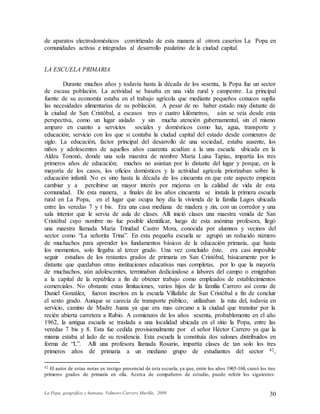 La Popa, geográfica y humana. Valmore Carrero Murillo, 2009 30
de aparatos electrodomésticos convirtiendo de esta manera al otrora caseríos La Popa en
comunidades activas e integradas al desarrollo paulatino de la ciudad capital.
LA ESCUELA PRIMARIA
Durante muchos años y todavía hasta la década de los sesenta, la Popa fue un sector
de escasa población. La actividad se basaba en una vida rural y campestre. La principal
fuente de su economía estaba en el trabajo agrícola que mediante pequeños conucos suplía
las necesidades alimentarías de su población. A pesar de no haber estado muy distante de
la ciudad de San Cristóbal, a escasos tres o cuatro kilómetros, aún se veía desde esta
perspectiva, como un lugar aislado y sin mucha atención gubernamental, sin el mismo
amparo en cuanto a servicios sociales y domésticos como luz, agua, transporte y
educación; servicio con los que si contaba la ciudad capital del estado desde comienzos de
siglo. La educación, factor principal del desarrollo de una sociedad, estaba ausente, los
niños y adolescentes de aquellos años cuarenta acudían a la una escuela ubicada en la
Aldea Tononó, donde una sola maestra de nombre María Luisa Tapias, impartía los tres
primeros años de educación; muchos no asistían por lo distante del lugar y porque, en la
mayoría de los casos, los oficios domésticos y la actividad agrícola priorizaban sobre la
educación infantil. No es sino hasta la década de los cincuenta en que este aspecto empieza
cambiar y a percibirse un mayor interés por mejoras en la calidad de vida de esta
comunidad. De esta manera, a finales de los años cincuenta se instala la primera escuela
rural en La Popa, en el lugar que ocupa hoy día la vivienda de la familia Lagos ubicada
entre las veredas 7 y t bis. Era una casa mediana de madera y zin, con un corredor y una
sala interior que le servía de aula de clases. Allí inició clases una maestra venida de San
Cristóbal cuyo nombre no fue posible identificar, luego de esta anónima profesora, llegó
una maestra llamada María Trinidad Castro Mora, conocida por alumnos y vecinos del
sector como “La señorita Trina”. En esta pequeña escuela se agrupó un reducido número
de muchachos para aprender los fundamentos básicos de la educación primaria, que hasta
los momentos, solo llegaba al tercer grado. Una vez concluido éste, era casi imposible
seguir estudios de los restantes grados de primaria en San Cristóbal, básicamente por lo
distante que quedaban otras instituciones educativas mas completas, por lo que la mayoría
de muchachos, aún adolescentes, terminaban dedicándose a labores del campo o emigraban
a la capital de la república a fin de obtener trabajo como empleados de establecimientos
comerciales. No obstante estas limitaciones, varios hijos de la familia Carrero así como de
Daniel González, fueron inscritos en la escuela Villafañe de San Cristóbal a fin de concluir
el sexto grado. Aunque se carecía de transporte público, utilizaban la ruta del, todavía en
servicio, camino de Madre Juana ya que era mas cercano a la ciudad que transitar por la
recién abierta carretera a Rubio. A comienzos de los años sesenta, probablemente en el año
1962, la antigua escuela se traslada a una localidad ubicada en el sitio la Popa, entre las
veredas 7 bis y 8. Esta fue cedida provisionalmente por el señor Héctor Carrero ya que la
misma estaba al lado de su residencia. Esta escuela la constituía dos salones distribuidos en
forma de “L”. Allí una profesora llamada Rosario, impartía clases de tan solo los tres
primeros años de primaria a un mediano grupo de estudiantes del sector 42,
42 El autor de estas notas es testigo presencial de esta escuela, ya que, entre los años 1965-168, cursó los tres
primeros grados de primaria en ella. Acerca de compañeros de estudio, puedo referir los siguientes:
 