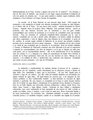 La Popa, geográfica y humana. Valmore Carrero Murillo, 2009 31
fundamentalmente de la Popa, Tononó y algunos del sector de la emisora43. No obstante, a
más de diez años de fundada una escuela en este lugar, seguía persistiendo la limitación de
solo tres grados de primaria, por lo que quien quisiera o pudiera seguir estudiando, debía
trasladares a San Cristóbal o al Grupo Escolar de Lagunillas.
La escuela de la Popa funcionó en este precario lugar hasta 1969 cuando fue
trasladada a otra instalación en donde esta ubicada actualmente la bodega de Julio Méndez,
en el mismo sitio de la Popa. En esta nueva sede escolar, también propiedad de Héctor
Carrero, impartió clases la profesor Mary Villamizar. Esta particular maestra, ejerció su
profesión con una inmensa devoción por la enseñanza y con un gran sentido
responsabilidad cuyo carisma ha perdurado en el corazón de comunidad como una ejemplar
docente. Para ese momento, la población estudiantil había aumentado por lo que el
espació, constituido por un solo y grande salón, albergaba a un número amplio de alumnos
que ahora empezaban a venir de algunos sitios mas distantes de la comunidad. A pesar de
los cambios, la escuela seguía teniendo la limitación de no poseer una primaria completa,
persistía aún la enseñanza del tercer grado solamente. Hacia mediados de los años setenta
y en virtud de una comunidad que ya abarcaba la vía principal hacia las Granjas Infantiles
y Tononó, el Ministerio de Educación construyó una sede adecuada en la que se empezaron
a impartir los correspondientes seis años de primaría y en la que se dispuso un salón para
cada grado, con su correspondiente maestro. Allí, en las inmediaciones de la Vía principal,
entre las veredas 4 y 5 y diagonal a la planta de transmisiones de Radio San Cristóbal, la
escuela de la Popa permanece hasta hoy día con dos horarios de clase. Alberga en sus
espacios a la multitud de niños y adolescentes que conformas esta numerosa comunidad
que cuenta en estos momentos con más de 150 familias.
LLEGA EL AGUA A LA POPA
La fundación y establecimiento de ciudades durante el proceso de la conquista y
colonización por los españoles, estaba determinada por la ubicación cercana a fuentes de
agua dulce: ríos, manantiales o lagos, que le proveyeran de este vital liquido para el
consumo y riego de sus cultivos, por ello, todas las ciudades fundadas son circundadas por
alguna vertiente de agua dulce. De igual manera los caseríos que a las márgenes de esto
centros poblados se iban estableciendo también se iban ubicando en cercanías de algún
riachuelo o quebrada. De esta manera, la comunidad de la Popa se surtió durante muchos
años de la fuente de agua limpia y transparente de la quebrada Zorca, llamada La Zorquera.
Esta era un bello afluente que atravesaba diversas poblaciones y aldeas, desde Zorca, San
Isidro, hasta Tononó y Agua Blanca. Estaba bordeada de altos follajes y abundantes
cañaverales cuyo curso serpenteaba la baja topografía de una especie de valle a donde se
acudía con baldes, potes o cántaras, a pie a lomo de mula pasa llevar el preciado liquido a
las casas circunvecinas. En ocasiones, este abundante manantial se acudía para pescar la
conocida porosa o el suculento ronquete, cuando no se enredaba una anguila en el anzuelo.
Luís(lewis) Rincón , Armando Carrero, Enrique y Darío Monsalve, Benisio y Owaldo Monsalve, Antonia,
Gladis y Reyes Carrero, Oscar, José (Cheo) y Rafael Gonzáles , Antonio y Jesús Araque, Luís y Eva
González, Albertina Monsalve, José Inocentes González, Benito González, José Ángel, Luís y Julio Méndez
43 Debido a que para esta fecha no se había fundado las Granjas Infantiles, este sectorse conocía como La
emisora, por estar entre las inmediaciones de esta planta trasmisora.
 