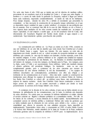 La Popa, geográfica y humana. Valmore Carrero Murillo, 2009 32
No sería sino hasta el año 1946 que se instala una red de tuberías de mediano calibre,
proveniente de un acueducto rural en la localidad de Cania y el agua que antes llegaba a
hombros o a cuesta de mula desde la quebrada La Zorquera, empezó a llegar por tubería
hasta cada residencia, mejorando considerablemente el medio de vida de los habitantes.
Poco tiempo después, durante los años 50, y debido al crecimiento que presentaba la
comunidad, se hizo necesario la construcción de un pequeño tanque subterráneo en el que
se depositaba mayor cantidad de agua y poder satisfacer el consumo de una población que
iba en aumento. Este se construyó más allá de la casa de Julio Méndez en vía a Pericos y
tuvo vigencia hasta mediados de los años sesenta cuando fue sustituido por un tanque de
mayor capacidad, el cual empezó a recibir agua ya no del acueducto rural de Cania, sino
directamente del Acueducto Regional del Táchira desde donde el agua empezó a ser
suministrada bajo tratamiento químico para hacerla más potable.
UN TELÉFONO EN LA POPA
La comunicación por teléfono en La Popa ya existía en el año 1946, consistía en
una red telefónica de un solo hilo de alambre que venía desde San Cristóbal por el amino
real de Madre Juana y seguía hacia san Antonio. De esta manera, en cada sitio de
importancia por donde pasaba la red, se colocó un punto de recepción mediante un equipo
telefónico que consistía en una caja de madera con auricular y bocina separada, como el de
los modelos antiguos. A estos primeros teléfonos se les asignaba una cantidad de repiques
para determinar la pertenencia de una llamada, así, las llamadas se atendían dependiendo
del número de repiques, si eran dos repiques, era llamada para la Popa, tres repiques, para
La linda, cuatro el Valle y así sucesivamente. Estos teléfonos había sido instalado durante
el efímero gobierno del presidente Gallegos. Su instalación tanto su uso eran
completamente gratuito, pero a comienzos de los años cincuenta por razones de
obsolescencias de este sistema telefónico, la red fue desmantelada , y los equipos de
teléfonos desechados sin contemplaciones, perdiéndose con ellos una reliquia y un
testimonio de las comunicaciones en el sector. Años más tarde cuando se construyeron las
instalaciones para albergar los equipos de transmisión para la emisora Ondas de América,
hoy Radio San Cristóbal, se colocó allí un teléfono cuyas líneas, más modernizadas, se
trajeron de manera exclusiva desde San Cristóbal. Estas fueron conducidas a través de
largos postes de madera por un camino encorvado y solitario por donde se trazó
posteriormente la carretera de la Granja Infantil a los Avisos.
A comienzos de la década de los años ochenta, el país aun no había entrado en ese
fenómeno de globalización de las comunicaciones, por lo tanto, la telefonía aún dependía
de redes eléctricas. No existía para ese momento la telefonía inalámbrico ni celular, además
el servicio existente no llagaba a distantes poblados ni a comunidades rurales. Por ello en
los inicios de los ochentas, a escasa distancia de la ciudad capital, inconcebiblemente esta
comunidad carecía de telefonía pública y residencial. Habían sido varias las gestiones que
se había realizado para la obtención de este servicio, pero debido a los costos y poca
rentabilidad que ofrecía la ejecución de este anhelado proyecto, hacía imposible su
implementación. Transcurridos varios años, y exactamente en 1983, el señor Eladio Useche
y la Señora Inés Monsalve, siendo miembros de la Junta de Vecinos de la Popa, realizaron
esforzadas gestiones ante la compañía de teléfonos CANTV para la implementación de la
 