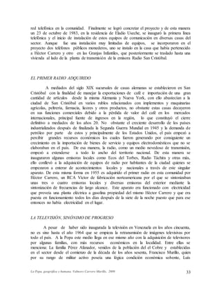 La Popa, geográfica y humana. Valmore Carrero Murillo, 2009 33
red telefónica en la comunidad. Finalmente se logró concretar el proyecto y de esta manera
un 23 de octubre de 1983, en la residencia de Eladio Useche, se inauguró la primera línea
telefónica y el inicio de instalación de estos equipos de comunicación en diversas casas del
sector. Aunque fue una instalación muy limitadas de equipos, se incorporaron en el
proyecto dos teléfonos públicos monederos, uno se instalo en la casa que había pertenecido
a Héctor Carrero y otro en las Granjas Infantiles, que posteriormente se traslado hasta una
vivienda al lado de la planta de transmisión de la emisora Radio San Cristóbal.
EL PRIMER RADIO ADQUIRIDO
A mediados del siglo XIX sucursales de casas alemanas se establecieron en San
Cristóbal con la finalidad de manejar la exportaciones de café e importación de una gran
cantidad de artículos desde la misma Alemania y Nueva York, con ello abastecían a la
ciudad de San Cristóbal en varios rublos relacionados con implementos y maquinarias
agrícolas, peltrería, farmacia, licores y otros productos, no obstante estas casas decayeron
en sus funciones comerciales debido a la pérdida de valor del café en los mercados
internacionales, principal fuente de ingresos en la región, lo que constituyó el cierre
definitivo a mediados de los años 20. No obstante el creciente desarrollo de los países
industrializados después de finalizada la Segunda Guerra Mundial en 1945 y la demanda de
petróleo por parte de estos y principalmente de los Estados Unidos, el país empezó a
percibir grandes recursos económicos los cuales fueron generando por consiguiente un
crecimiento en la importación de bienes de servicio y equipos electrodomésticos que no se
elaboraban en el país. De esa manera, la radio, como un medio novedoso de transmisión,
empezó a extenderse a todo lo ancho del territorio nacional. De esta manera se
inauguraron algunas emisoras locales como Ecos del Torbes, Radio Táchira y otras más,
ello conllevó a la adquisición de equipos de radio por habitantes de la ciudad quienes se
empezaron a enterar de acontecimientos locales y nacionales a través de este singular
aparato. De esta misma forma en 1955 es adquirido el primer radio en esta comunidad por
Héctor Carrero, un RCA Víctor de fabricación norteamericana por el que se sintonizaban
unas tres o cuatro emisoras locales y diversas emisoras del exterior mediante la
sintonización de frecuencias de largo alcance. Este aparato era funcionado con electricidad
que proveía una planta eléctrica a gasolina propiedad del mismo Héctor Carrero y que era
puesta en funcionamiento todos los días después de la siete de la noche puesto que para ese
entonces no había electricidad en el lugar.
LA TELEVISIÓN, SINÓNIMO DE PROGRESO
A pesar de haber sido inaugurada la televisión en Venezuela en los años cincuenta,
no es sino hasta el año 1964 que se empieza la retransmisión de imágenes televisivas por
todo el país. A la Popa este medio llega en ese mismo año con la adquisición de televisores
por algunas familias, con más recursos económicos en la localidad. Entre ellas se
menciona: La familia Pérez Afanador, venidos de la población del el Cobre y establecidas
en el sector desde el comienzo de la década de los años sesenta, Francisco Murillo, quien
por su rango de militar activo poseía una lógica condición económica solvente, Luís
 