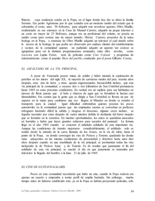 La Popa, geográfica y humana. Valmore Carrero Murillo, 2009 34
Rincón, cuya residencia estaba en la Popa, en el lugar donde hoy día se ubica la familia
Serrano. Era perito Agrónomo por lo que contaba con un modesto sueldo del estado que le
solventaba el costo, unos 50 bolívares, para adquirir este novedoso aparato, Olivo Murillo,
residenciado en ese entonces en la Casa de Manuel Carrero, adquirió un peque televisor a
un costo no mayor de 25 Bolívares, aunque era un profesional del volante, no poseía un
sueldo como para costear uno de mayor tamaño. Héctor Carrero, poseedor de la única
bodega en la Popa, a estancias de Olivo Murillo adquirió un televisor el cual instaló sobre
la nevera de la bodega, lo que podía ser observado por asiduos clientes del establecimiento
y vecinos de la comunidad quienes no pudiendo adquirir un aparato tan costoso se
agrupaban para ver la distintas programaciones semanales, entre ellos novelas, como
Lucecita con Lupita Ferrer, serie de películas como Cine Colosal y programas de
entretenimiento como el popular Show del pueblo, conducido por el joven Gilberto Correa.
EL ASFALTADO DE LA VÍA PRINCIPAL.
A pesar de Venezuela poseer minas de asfalto y haber iniciado la explotación de
petróleo en los inicios del siglo XX, la mayoría de carreteras rurales del país, sesenta años
después, eran aún de tierra y otras apenas engranzonadas. Inconcebible incluso, que esta
vía principal de la comunidad, a escasos dos o tres kilómetros de San Cristóbal permanecía
hasta 1969 en estas precarias condiciones. En verdad era un suplicio para sus habitantes en
épocas de lluvia puesto que el lodo y charcos de agua que se formaban la hacían casi
intransitables. Era común que la gente que se dirigía a San Crsístóbal se llevara un par de
zapatos en la mano para cambiarse una vez llegara al Mirador en donde se tomaba el
transporte para la ciudad. Igual dificultad enfrentaban quienes poseían los pocos
automóviles en la comunidad puesto que las empinadas cuestas se convertían en perfectos
toboganes haciendo difícil la subida y riesgoso el descenso, algunas veces incluso, se
lograba ascender por estas después de varios intentos debido lo deslizante del barro mojado
que se formaba en la carretera. En muchas oportunidades, los autos se quedaban atascados
en barriales y había que hacer grandes esfuerzos para sacarlos del pantanal. La fortuna
llegó en el año 1969 cuando se concretó el anhelado asfaltado de esta importante vía.
Aunque las condiciones de transito mejoraron considerablemente, el asfaltado solo se
realizó desde la entrada de la curva llamada de loa Avisos, en la vía de rubio, hasta el
punto de la Popa, en donde convergen las vías de Pericos y Tononó, quedando las demás
rutas adyacentes en las mismas condiciones de precariedad y deterioro hasta unos diez
años después cuando en una reasfaltada de la vía principal, se pavimentan todas las vías
incluyendo la de Pericos Azua y de Tononó. Es de resaltar que justamente el fin del
asfaltado de esta vía principal, se suscitó el día en que justamente se transmitía por
televisión la llegada del hombre a la luna: 21 de julio de 1969
EL CINE DE GUSTAVO GALABIS
Pocos en esta comunidad recordarán que hubo un cine, cuando la Popa todavía era
apenas un caserío y empezaba a tomar perfil de amplia barriada. Sin embargo, mucho
tiempo antes de haberse establecido éste, ya en la Popa se habían proyectado películas, solo
 