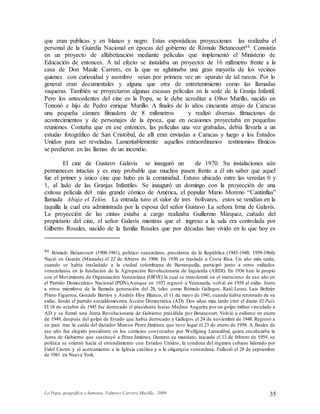 La Popa, geográfica y humana. Valmore Carrero Murillo, 2009 35
que eran publicas y en blanco y negro. Estas esporádicas proyecciones las realizaba el
personal de la Guardia Nacional en épocas del gobierno de Rómulo Betancourt44. Consistía
en un proyecto de alfabetización mediante películas que implementó el Ministerio de
Educación de entonces. A tal efecto se instalaba un proyector de 16 milímetro frente a la
casa de Don Maule Carrero, en la que se aglutinaba una gran mayoría de los vecinos
quienes con curiosidad y asombro veían por primera vez un aparato de tal rareza. Por lo
general eran documentales y alguna que otra de entretenimiento como las llamadas
vaqueras. También se proyectaron algunas escasas películas en la sede de la Granja Infantil.
Pero los antecedentes del cine en la Popa, se le debe acreditar a Olivo Murillo, nacido en
Tononó e hijo de Pedro enrique Murillo. A finales de lo años cincuenta atrajo de Caracas
una pequeña cámara filmadora de 8 milímetros y realizó diversas filmaciones de
acontecimientos y de personajes de la época, que en ocasiones proyectaba en pequeñas
reuniones. Contaba que en ese entonces, las películas una vez grabadas, debía llevarla a un
estudio fotográfico de San Cristóbal, de allí eran enviadas a Caracas y luego a los Estados
Unidos para ser reveladas. Lamentablemente aquellos extraordinarios testimonios fílmicos
se perdieron en las llamas de un incendio.
El cine de Gustavo Galavís se inauguró un de 1970. Su instalaciones aún
permanecen intactas y es muy probable que muchos pasen frente a él sin saber que aquel
fue el primer y único cine que hubo en la comunidad. Estuvo ubicado entre las veredas 0 y
1, al lado de las Granjas Infantiles. Se inauguró un domingo con la proyección de una
exitosa película del más grande cómico de América, el popular Mario Moreno “Cantinflas”
llamada Abajo el Telón. La entrada tuvo el valor de tres bolívares, estos se vendían en la
taquilla la cual era administrada por la esposa del señor Gustavo La señora Irma de Galavís.
La proyección de las cintas estaba a cargo realizaba Guillermo Márquez, cuñado del
propietario del cine, el señor Galavís mientras que el ingreso a la sala era controlada por
Gilberto Rosales, nacido de la familia Rosales que por décadas han vivido en lo que hoy es
44 Rómulo Betancourt (1908-1981), político venezolano, presidente de la República (1945-1948; 1959-1964).
Nació en Guatire (Miranda) el 22 de febrero de 1908. En 1930 se trasladó a Costa Rica. Un año más tarde,
cuando se había trasladado a la ciudad colombiana de Barranquilla, participó junto a otros exiliados
venezolanos en la fundación de la Agrupación Revolucionaria de Izquierda (ARDI). En 1936 hizo lo propio
con el Movimiento de Organización Venezolana (ORVE) la cual se transformó en el transcurso de ese año en
el Partido Democrático Nacional (PDN).Aunque en 1937 regresó a Venezuela, volvió en 1939 al exilio. Junto
a otros miembros de la llamada generación del 28, tales como Rómulo Gallegos, Raúl Leoni, Luis Beltrán
Prieto Figueroa, Gonzalo Barrios y Andrés Eloy Blanco, el 11 de mayo de 1941, cuando había retornado de su
exilio, fundó el partido socialdemócrata Acción Democrática (AD). Dos años más tarde creó el diario El País.
El 18 de octubre de 1945 fue derrocado el presidente Isaías Medina Angarita por un golpe militar vinculado a
AD y se formó una Junta Revolucionaria de Gobierno presidida por Betancourt. Volvió a exiliarse en enero
de 1949, después del golpe de Estado que había derrocado a Gallegos el 24 de noviembre de 1948. Regresó a
su país tras la caída del dictador Marcos Pérez Jiménez, que tuvo lugar el 23 de enero de 1958. A finales de
ese año fue elegido presidente en los comicios convocados por Wolfgang Larrazábal, quien encabezaba la
Junta de Gobierno que sustituyó a Pérez Jiménez. Durante su mandato, iniciado el 13 de febrero de 1959, su
política se orientó hacia el entendimiento con Estados Unidos, la condena del régimen cubano liderado por
Fidel Castro y el acercamiento a la Iglesia católica y a la oligarquía venezolana. Falleció el 28 de septiembre
de 1981 en Nueva York.
 