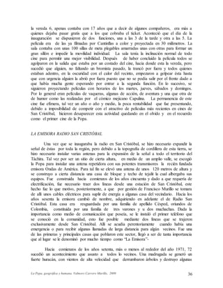 La Popa, geográfica y humana. Valmore Carrero Murillo, 2009 36
la vereda 6, apenas contaba con 17 años que a decir de algunos compañeros, era más a
quienes dejaba pasar gratis que a los que cobraba el ticket. Aconteció que el día de la
inauguración se dispusieron de dos funciones, una a las 3 de la tarde y otra a las 5. La
película era de las ya filmadas por Cantinflas a color y proyectada en 30 milímetros. La
sala contaba con unas 100 sillas de meta plegables amarradas unas con otras para formar un
gran sillón e impedir la movilidad individual. La sala tenía la inclinación normal de todo
cine para permitir una mejor visibilidad. Después de haber concluido la película todos se
agolparon en la salida que estaba por un costado del cine, hacia donde esta la vereda, pero
sucedió que alguien, no faltando un bromista pasado, la trancó por fuera y todos quienes
estaban adentro, en la oscuridad con el calor del recinto, empezaron a golpear ésta hasta
que con urgencia alguien la abrió por fuera puesto que no se podía salir por el frente dado a
que había mucha gente esperando por entrar a la segunda función. En lo sucesivo, se
siguieron proyectando películas con horarios de los martes, jueves, sábados y domingos.
Por lo general eran películas de vaqueras, algunas de acción, de aventura y una que otra de
de humor como las realizadas por el cómico mejicano Capulina. La permanencia de este
cine fue efímera, tal vez un año o año y medio, la poca rentabilidad que fue presentando,
debido a imposibilidad de competir con el atractivo de películas más recientes en cines de
San Cristóbal, hicieron desaparecer esta actividad quedando en el olvido y en el recuerdo
como el primer cine de la Popa.
LA EMISORA RADIO SAN CRISTÓBAL
Una vez que se inauguraba la radio en San Cristóbal, se hizo necesario expandir la
señal de éstas por toda la región, pero debido a la topografía de cordillera de esta tierra, se
hizo necesario instalar varias antenas para la expansión de la señal a todo el territorio del
Táchira. Tal vez por ser un sitio de cierta altura, en medio de un amplio valle, se escogió
la Popa para instalar una antena repetidora con sus potentes transmisores la recién fundada
emisora Ondas de América. Para tal fin se elevó una antena de unos 120 metros de altura y
se construyo a cierta distancia una casa de bloque y techo de tejalit la cual albergaba sus
equipos. Fue construida hacia comienzos de los años cincuenta y dado a que requería de
electrificación, fue necesario traer dos líneas desde una estación de San Cristóbal, este
hecho fue lo que motivo, posteriormente, a que por gestión de Francisco Murillo se tomara
de allí unos cables eléctricos para suplir de energía a algunas casa del vecindario. Hacia los
años sesenta la emisora cambió de nombre, adquiriendo en adelante el de Radio San
Cristóbal. Esta casa era resguardada por una familia de apellido Césped, oriundos de
Colombia, constituida por una familia de tres varones y u dos muchachas. Dada la
importancia como medio de comunicación que poseía, se le instaló el primer teléfono que
se conoció en la comunidad, esto fue posible mediante dos líneas que se trajeron
exclusivamente desde San Cristóbal. Allí se acudía perentoriamente cuando había una
emergencia o para recibir algunas llamadas de larga distancia para algún vecinos. Fue una
de las primeras y principales casas que poblaron este sector, llegó a ser de tanta importancia
que al lugar se le denominó por mucho tiempo como “La Emisora”-
Hacia comienzos de los años setenta, más o menos al rededor del año 1971, 72
sucedió un acontecimiento que asusto a todos lo vecinos. Una madrugada se generó un
fuerte huracán, con vientos de alta velocidad que derrumbaron árboles y destruyo algunas
 