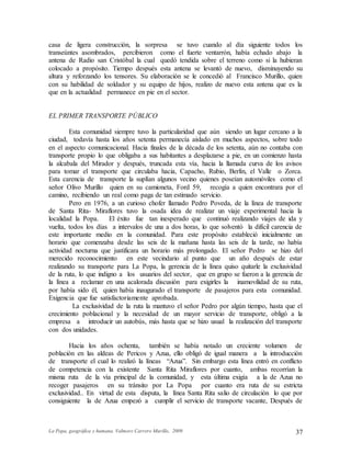 La Popa, geográfica y humana. Valmore Carrero Murillo, 2009 37
casa de ligera construcción, la sorpresa se tuvo cuando al día siguiente todos los
transeúntes asombrados, percibieron como el fuerte ventarrón, había echado abajo la
antena de Radio san Cristóbal la cual quedó tendida sobre el terreno como si la hubieran
colocado a propósito. Tiempo después esta antena se levantó de nuevo, disminuyendo su
altura y reforzando los tensores. Su elaboración se le concedió al Francisco Murillo, quien
con su habilidad de soldador y su equipo de hijos, realizo de nuevo esta antena que es la
que en la actualidad permanece en pie en el sector.
EL PRIMER TRANSPORTE PÚBLICO
Esta comunidad siempre tuvo la particularidad que aún siendo un lugar cercano a la
ciudad, todavía hasta los años setenta permanecía aislado en muchos aspectos, sobre todo
en el aspecto comunicacional. Hacia finales de la década de los setenta, aún no contaba con
transporte propio lo que obligaba a sus habitantes a desplazarse a pie, en un comienzo hasta
la alcabala del Mirador y después, truncada esta vía, hacia la llamada curva de los avisos
para tomar el transporte que circulaba hacia, Capacho, Rubio, Berlín, el Valle o Zorca.
Esta carencia de transporte la suplían algunos vecino quienes poseían automóviles como el
señor Olivo Murillo quien en su camioneta, Ford 59, recogía a quien encontrara por el
camino, recibiendo un real como paga de tan estimado servicio.
Pero en 1976, a un curioso chofer llamado Pedro Poveda, de la línea de transporte
de Santa Rita- Miraflores tuvo la osada idea de realizar un viaje experimental hacia la
localidad la Popa. El éxito fue tan inesperado que continuó realizando viajes de ida y
vuelta, todos los días a intervalos de una a dos horas, lo que solventó la difícil carencia de
este importante medio en la comunidad. Para este propósito estableció inicialmente un
horario que comenzaba desde las seis de la mañana hasta las seis de la tarde, no había
actividad nocturna que justificara un horario más prolongado. El señor Pedro se hizo del
merecido reconocimiento en este vecindario al punto que un año después de estar
realizando su transporte para La Popa, la gerencia de la línea quiso quitarle la exclusividad
de la ruta, lo que indigno a los usuarios del sector, que en grupo se fueron a la gerencia de
la línea a reclamar en una acalorada discusión para exigirles la inamovilidad de su ruta,
por había sido él, quien había inaugurado el transporte de pasajeros para esta comunidad.
Exigencia que fue satisfactoriamente aprobada.
La exclusividad de la ruta la mantuvo el señor Pedro por algún tiempo, hasta que el
crecimiento poblacional y la necesidad de un mayor servicio de transporte, obligó a la
empresa a introducir un autobús, más hasta que se hizo usual la realización del transporte
con dos unidades.
Hacia los años ochenta, también se había notado un creciente volumen de
población en las aldeas de Pericos y Azua, ello obligó de igual manera a la introducción
de transporte el cual lo realizó la líneas “Azua”. Sin embargo esta línea entró en conflicto
de competencia con la existente Santa Rita Miraflores por cuanto, ambas recorrían la
misma ruta de la vía principal de la comunidad, y esta última exigía a la de Azua no
recoger pasajeros en su tránsito por La Popa por cuanto era ruta de su estricta
exclusividad.. En virtud de esta disputa, la línea Santa Rita salio de circulación lo que por
consiguiente la de Azua empezó a cumplir el servicio de transporte vacante, Después de
 