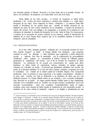 La Popa, geográfica y humana. Valmore Carrero Murillo, 2009 38
una demanda judicial, el tribunal favoreció a la Línea Santa rita lo le permitió retomar de
nuevo sus actividades de transporte y la exclusividad de la ruta de la Popa.
Hacia finales de los años noventa, el servicio de transporte se había hecho
insuficiente y los vecinos del sector empezaron a reclamar más unidades o a exigir mayor
frecuencia de los viajes. Estas exigencias no fueron satisfechas y la empresa Santa Rita
perdió el favoritismo de sus usuario hasta que sucedió un insólito secuestro de sus
unidades por parte de unos osados muchachos de la comunidad, a manera de presionar la
mejora del servicio. Este acto indignó a los propietarios y al gerente de la empresa lo cual
ordenaron de inmediato la retirada del transporte de la ruta hacia la Popa. En consecuencia,
a petición de la asociación de vecinos existente en ese entonces, solicitó la introducción de
unidades de la Línea Puente Real, empresa que en la actualidad mantiene el servicio de
transporte para la comunidad.
LAS GRANJAS INFANTILES
En el año 1965, mediante gestiones realizadas por el reconocido narrador de toros
Don Antonio Aragón45, se fundó la Granja Infantil. Una institución cuyo propósito
consistió en servir de albergue a niños huérfanos para ampararlos y darles instrucción
escolar y agrícola. Esta idea la materializó con la colaboración de personalidades
Tachirenses entre quienes se encontraban la Señora Carmen de Villasmil, quienes
gestionaron la adquisición del terreno con el fin de levantar las estructuras de dicha
institución. La orientación de un escuela con características de granja para niños
huérfanos, se había traído de experiencias exitosas obtenidas de granjas agrícolas
existentes en Colombia, de hecho, el personal que inicialmente administro esta escuela, fue
traído de la hermana república. Es el caso del señor Fajardo, estimado y respetado por toda
la comunidad, era oriundo de la ciudad capital de Colombia: Bogota. Este excepcional
profesional puso en práctica la vasta experiencia y los amplios conocimientos obtenida en
su país, para enseñar con toda la dedicación a un sinnúmero de niños que por esta
institución pasaron. La Granja Infantil estaba en un comienzo y por u periodo prolongado,
bajo dirección de un padre de origen español llamado Gabino quien se hizo ampliamente
conocido en la comunidad como un hombre con un gran carisma y popularidad que le dio
merecido reconocimiento entre este vecindario. Lamentablemente, murió en trágico
accidente varios años después de haber dejado la conducción de esta memorable escuela A
mediados de los años setenta la institución empezó a ser dirigida y administrada por una
45 Antonio Aragón es considerado como el benefactor del proyecto de Granjas Infantiles. De origen Español,
había llegado a Venezuela a finales de la segunda Guerra Mundial (1945) Su afición por las corridas de
Toros, le llevó a ejercerse como comentarista y narrador taurino a través de programas de radio y Televisión
por medio del cual se hizo conocido en todo el país. En los años sesenta funda la revista “Venezuela Taurina”
y escribe para distinto publicaciones de la capital. A raíz de la festividades taurinas de la Feria de San
Sebastián, entró en contacto con algunas personalidades del quehacer político y social del Táchira, quienes le
apoyaron en el ambicionado proyecto. La idea de fundar las Granjas Infantiles la trajo de su tierra natal,
España, ya que él había sido huérfano de padres y se había educado en una institución de esta naturaleza. De
hecho, su afición a la actividad taurina se derivó de que fue novillero en su adolescencia, por lo que llevó el
nombre taurino de “El niño del Hospicio”
 