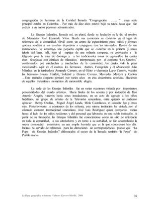 La Popa, geográfica y humana. Valmore Carrero Murillo, 2009 39
congregación de hermana de la Caridad llamada “Congregación …… “ cuya sede
principal estaba en Colombia . Por más de diez años estuvo bajo su tutela hasta que fue
cedida a un nuevo personal administrador.
La Granjas Infantiles, llamada así, en plural, desde su fundación se le dio el nombre
de Monseñor José Edmundo Vivas. Desde sus comienzos se convirtió en el lugar de
referencia de la comunidad. Sirvió como un centro de esparcimiento para niños y jóvenes
quienes acudían a sus canchas deportivas a conjugarse con los internados. Dentro de sus
instalaciones, se construyó una pequeña capilla que se convirtió en la primera y única
iglesia del lugar. Allí, bajo el repique de una solitaria campana, se convocaba a la
feligresía para la misa de domingo y a las tradicionales misas de aguinaldos, las cuales
eran festejadas con cánticos de villancicos interpretados por el conjunto “Los Serenos”
conformados por muchachas y muchachos de la comunidad, los cuales vale la pena
mencionarlos aquí: en el cuatros, los hermanos Andrés, Evangelista y el adolescente Julio
Méndez, en la tumbadora Armando Carrero, en el Güiro o charrasca Lucio Carrero, vocales
las hermanas Isaura, Haidde, Soledad y Omaira Carrero, Mercedes Méndez y Carlota
…Este animado conjunto perduró por varios años en esta decembrina actividad. Haciendo
de aquellos diciembres momentos de memorable alegría.
La sede de las Granjas Infantiles fue en varias ocasiones visitada por importantes
personalidades del mundo artístico. Hacia finales de los sesenta y por invitación de Don
Antonio Aragón, vinieron hasta estas instalaciones, en un acto de agasajo a los niños
huérfanos, un grupo de artistas de la Televisión venezolana, entre quienes se pudieron
apreciar: Renny Otolina, Miguel Ángel Landa, Mirla Castellanos, el cantante Ivo y otros
más. Posteriormente a comienzos de los ochenta, esta misma institución fue visitada por el
afamado cantante internacional venezolano, José Luís Rodríguez quien compartió varias
horas al lado de los niños residentes y del personal que laboraba en esta noble institución. A
partir de su fundación, las Granjas Infantiles fue conociéndose como un sitio de referencia
en toda la comunidad, a sus alrededores y en torno a su actividad, se fue desarrollando la
nueva comunidad constituirse en una amplia barriada que es la que conocemos hoy día.
Incluso ha servido de referencia para las direcciones de correspondencias puesto que “La
Popa vía Granjas Infantiles” diferenciaba al sector de la llamada también “la Popa” de
Pueblo nuevo
 