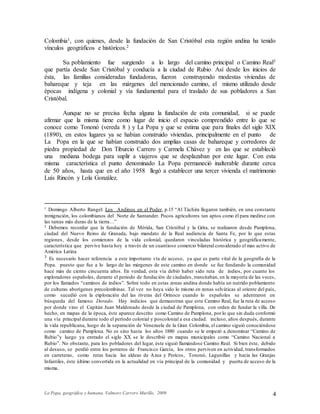 La Popa, geográfica y humana. Valmore Carrero Murillo, 2009 4
Colombia1, con quienes, desde la fundación de San Cristóbal esta región andina ha tenido
vínculos geográficos e históricos.2
Su poblamiento fue surgiendo a lo largo del camino principal o Camino Real3
que partía desde San Cristóbal y conducía a la ciudad de Rubio. Así desde los inicios de
ésta, las familias consideradas fundadoras, fueron construyendo modestas viviendas de
bahareque y teja en las márgenes del mencionado camino, el mismo utilizado desde
épocas indígena y colonial y vía fundamental para el traslado de sus pobladores a San
Cristóbal.
Aunque no se precisa fecha alguna la fundación de esta comunidad, si se puede
afirmar que la misma tiene como lugar de inicio el espacio comprendido entre lo que se
conoce como Tononó (vereda 8 ) y La Popa y que se estima que para finales del siglo XIX
(1890), en estos lugares ya se habían construido viviendas, principalmente en el punto de
La Popa en la que se habían construido dos amplias casas de bahareque y corredores de
piedra propiedad de Don Tiburcio Carrero y Carmela Chávez y en las que se estableció
una mediana bodega para suplir a viajeros que se desplazaban por este lugar. Con esta
misma característica el punto denominado La Popa permaneció inalterable durante cerca
de 50 años, hasta que en el año 1958 llegó a establecer una tercer vivienda el matrimonio
Luís Rincón y Lola González.
1 Domingo Alberto Rangel: Los Andinos en el Poder, p.15 “Al Táchira llegaron también, en una constante
inmigración, los colombianos del Norte de Santander. Pocos agricultores tan aptos como él para medirse con
las tareas más duras de la tierra…”
2 Debemos recordar que la fundación de Mérida, San Cristóbal y la Grita, se realizaron desde Pamplona,
ciudad del Nuevo Reino de Granada, bajo mandato de la Real audiencia de Santa Fe, por lo que estas
regiones, desde los comienzos de la vida colonial, quedaron vinculadas histórica y geográficamente,
característica que pervive hasta hoy a través de un cuantioso comercio bilateral considerado el mas activo de
América Latina
3 Es necesario hacer referencia a este importante vía de acceso, ya que es parte vital de la geografía de la
Popa. puesto que fue a lo largo de las márgenes de este camino en donde se fue fundando la comunidad
hace más de ciento cincuenta años. En verdad, esta vía debió haber sido ruta de indios, por cuanto los
exploradores españoles, durante el periodo de fundación de ciudades, transitaban, en la mayoría de las veces,
por los llamados “caminos de indios”. Sobre todo en estas zonas andina donde había un nutrido poblamiento
de culturas aborígenes precolombinas. Tal vez no haya sido lo mismo en zonas selváticas al oriente del país,
como sucedió con la exploración del las riveras del Orinoco cuando lo españoles se adentraron en
búsqueda del famoso Dorado. Hay indicios que demuestran que este Camino Real, fue la ruta de acceso
por donde vino el Capitán Juan Maldonado desde la ciudad de Pamplona, con orden de fundar la villa. De
hecho, en mapas de la época, éste aparece descrito como Camino de Pamplona, por lo que sin duda conformó
una vía principal durante todo el período colonial y poscolonial a esa ciudad. incluso, años después, durante
la vida republicana, luego de la separación de Venezuela de la Gran Colombia, el camino siguió conociéndose
como camino de Pamplona. No es sino hasta los años 1880 cuando se le empezó a denominar “Camino de
Rubio”y luego ya entrado el siglo XX se le describió en mapas municipales como “Camino Nacional a
Rubio”. No obstante, para los pobladores del lugar, éste siguió llamándose Camino Real. Si bien éste, debido
al desuso, se perdió entre los potreros de Francisco García, los otros perviven en actividad, transformados
en carreteras, como rutas hacia las aldeas de Azua y Pericos, Tononó, Lagunillas y hacia las Granjas
Infantiles, éste último convertida en la actualidad en vía principal de la comunidad y puerta de acceso de la
misma.
 