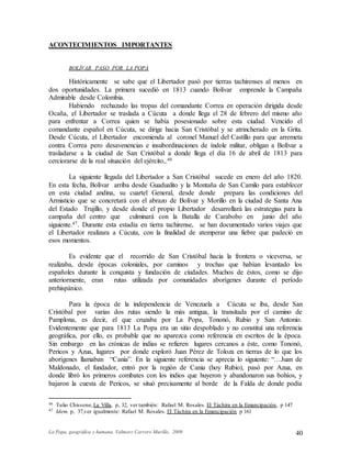 La Popa, geográfica y humana. Valmore Carrero Murillo, 2009 40
ACONTECIMIENTOS IMPORTANTES
BOLÍVAR PASO POR LA POPA
Históricamente se sabe que el Libertador pasó por tierras tachirenses al menos en
dos oportunidades. La primera sucedió en 1813 cuando Bolívar emprende la Campaña
Admirable desde Colombia.
Habiendo rechazado las tropas del comandante Correa en operación dirigida desde
Ocaña, el Libertador se traslada a Cúcuta a donde llega el 28 de febrero del mismo año
para enfrentar a Correa quien se había posesionado sobre esta ciudad. Vencido el
comandante español en Cúcuta, se dirige hacia San Cristóbal y se atrincherado en la Grita.
Desde Cúcuta, el Libertador encomienda al coronel Manuel del Castillo para que arremeta
contra Correa pero desavenencias e insubordinaciones de índole militar, obligan a Bolívar a
trasladarse a la ciudad de San Cristóbal a donde llega el día 16 de abril de 1813 para
cerciorarse de la real situación del ejército,.46
La siguiente llegada del Libertador a San Cristóbal sucede en enero del año 1820.
En esta fecha, Bolívar arriba desde Guadualito y la Montaña de San Camilo para establecer
en esta ciudad andina, su cuartel General, desde donde prepara las condiciones del
Armisticio que se concretará con el abrazo de Bolívar y Morillo en la ciudad de Santa Ana
del Estado Trujillo, y desde donde el propio Libertador desarrollará las estrategias para la
campaña del centro que culminará con la Batalla de Carabobo en junio del año
siguiente.47. Durante esta estadía en tierra tachirense, se han documentado varios viajes que
el Libertador realizara a Cúcuta, con la finalidad de atemperar una fiebre que padeció en
esos momentos.
Es evidente que el recorrido de San Cristóbal hacia la frontera o viceversa, se
realizaba, desde épocas coloniales, por caminos y trochas que habían levantado los
españoles durante la conquista y fundación de ciudades. Muchos de éstos, como se dijo
anteriormente, eran rutas utilizada por comunidades aborígenes durante el período
prehispánico.
Para la época de la independencia de Venezuela a Cúcuta se iba, desde San
Cristóbal por varias dos rutas siendo la más antigua, la transitada por el camino de
Pamplona, es decir, el que cruzaba por La Popa, Tononó, Rubio y San Antonio.
Evidentemente que para 1813 La Popa era un sitio despoblado y no constituí una referencia
geográfica, por ello, es probable que no aparezca como referencia en escritos de la época.
Sin embargo en las crónicas de indias se refieren lugares cercanos a éste, como Tononó,
Pericos y Azua, lugares por donde exploró Juan Pérez de Toloza en tierras de lo que los
aborígenes llamaban “Cania”. En la siguiente referencia se aprecia lo siguiente: “…Juan de
Maldonado, el fundador, entró por la región de Cania (hoy Rubio), pasó por Azua, en
donde libró los primeros combates con los indios que huyeron y abandonaron sus bohíos, y
bajaron la cuesta de Pericos, se situó precisamente al borde de la Falda de donde podía
46 Tulio Chissone, La Villa, p, 32, ver también: Rafael M. Rosales. El Táchira en la Emancipación, p 147
47 Idem. p, 37,ver igualmente: Rafael M. Rosales. El Táchira en la Emancipación p 161
 
