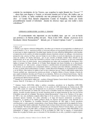 La Popa, geográfica y humana. Valmore Carrero Murillo, 2009 41
controlar los movimientos de los Tororos, que ocupaban la región llamada hoy Tononó.” 48
. ahora bien, para llegarse a Tononó, es necesario transitar por la Popa, ello explica, que ya
desde la Colonia, se había establecido una ruta principal por el que fue, durante muchos
años el Camino Real, llamado antiguamente Camino de Pamplona, mismo por donde
presumiblemente transitó el Libertador durante los diversos viajes que éste realizó a tierra
colombiana.49
CIPRIANO CASTRO ENTRE LA POPA Y TONONO
El acontecimiento más importante en esta localidad, tiene que ver con un hecho
que pertenece a la historia política del país. Hacia el año 1899, durante el proceso de la
Revolución Liberal Restauradora50 liderada por el General Cipriano Castro51 y secundado
48 Idem. p, 57
49 Debido a que algunas referencia bibliografías, describen que el tránsito en la antigüedad se realizaba por el
Cerro de Pericos y no se menciona La Popa, es necesario ubicarse en la geografía del pasado y el presenta de
la zona para su mejor comprensión. En primer lugar, muchas de estas referencia bibliográficas están basadas
en manuscritos de los archivos de indias recopilados durante el período colonial sin embargo, visto desde una
perspectiva mas precisa, La Popa para ese tiempo no era ni aldea, ni caserío de importancia, sino apenas un
cruce de caminos sin mucha relevancia, por el que cursaba el llamado Camino Real, ubicado en las
inmediaciones de lo que, desde San Cristóbal se conocía, como el Cerro de Pericos, ya que esta comunidad
junto a la de Azua, ya existía desde época prehispánica por haber sido asentamiento de aborígenes. Esto
explica el porqué, La Popa, ubicada en el Camino Real, principal ruta hacia Colombia, no es mencionada
como referencia en tales escritos, porque el mismo se percibía dentro de la jurisdicción de la aldea Pericos.
No obstante, en la actualidad estas comunidades (Pericos y la Popa) están bien definidas y delimitadas y por
lo tanto se puede ubicar perfectamente el antiguo Camino Real hacia Pamplona, en la jurisdicción de la Popa
y no de Pericos. Otro aspecto lo explica el que no hay evidencias que por Pericos halla habido camino hacia
Tononó, poblado que mencionan las crónicas por donde se llegaba a Rubio y Cúcuta. Además, el hecho de
que, según testimonios descritos por O´Leary en sus memorias, Bolívar, en su tránsito hacia Cúcuta, bajó de
San Cristóbal por la cuesta El Filisco hacia Madre Juana, evidencia que fue por El Camino Real de La Popa
.por donde pasó Bolívar hacia la frontera..
50 Llamado así al movimiento militar que condujo el General Cipriano Castro desde Cúcuta Colombia hasta
Caracas. Entre El 23 de mayo y el 22 de octubre del año 1899.
51 Cipriano Castro (1859-1924), militar y político venezolano, presidente de la República (1899-1908).
Nacido en Capacho, en el estado de Táchira el 11 de octubre de 1859, Gobernador de Táchira des de 1888
hasta 1892, ocupó ese cargo por designación de su protector, el presidente Raimundo Andueza Palacio.
Cuando éste fue derrocado ese último año, Castro huyó a Colombia, donde tras enriquecerse creó su propio
ejército. Accedió al poder después de invadir Venezuela desde la ciudad fronteriza de San José de Cúcuta
(Colombia) como jefe de la llamada “Revolución Liberal Restauradora”. Cruzó el río Táchira el 23 de mayo
de 1899 y tras una arrolladora campaña militar llegó el 22 de octubre a Caracas, de donde había huido el
presidente Ignacio Andrade. Los éxitos obtenidos a lo largo del trayecto aumentaron su prestigio y
ascendiente, ya grande en los medios políticos desde sus fogosas intervenciones como diputado en el
Congreso de la República. La Asamblea Nacional Constituyente de 1901 eligió a Castro presidente
constitucional, y como segundo vicepresidente a Juan Vicente Gómez, segundo jefe de la campaña de Castro,
en cuya financiación había colaborado. El gobierno hubo de hacer frente a diversas sediciones internas como
la denominada “Revolución Libertadora”, encabezada por el banquero Manuel Antonio Matos, que supuso
una verdadera guerra civil (1901-1903) y al bloqueo de algunas potencias europeas (1902-1903).Debido a una
enfermedad, se dirigió a París (Francia) el 24 de noviembre de 1908. Tras su marcha, el vicepresidente
Gómez dio un golpe de Estado, que se consumó el 19 de diciembre de ese año, y prohibió su regreso al país.
 