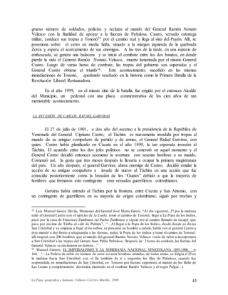 La Popa, geográfica y humana. Valmore Carrero Murillo, 2009 43
grueso número de soldados, policías y reclutas al mando del General Ramón Nonato
Velasco con la finalidad de apoyar a la fuerzas de Peñalosa. Castro, versado estratega
militar, conduce sus tropas a Tononó53 por el camino real y llega al sitio del Puyón. Allí, se
posesiona sobre el cerro en media falda, situado a la margen izquierda de la quebrada
Zorca y espera el acercamiento de sus enemigos. A las tres de la tarde, en una especie de
emboscada, se genera una balacera y se inicia el combate entre los dos bandos, en donde
pierde la vida el General Ramón Nonato Velasco, muerte lamentada por el mismo General
Castro. Luego de varias horas de combate, las tropas del gobierno son superadas y el
General Castro obtiene el triunfo54. Este acontecimiento, sucedido en las mismas
inmediaciones de Tononó, quedando reseñado en la historia como la Primera Batalla de la
Revolución Liberal Restauradora.
En el año 1999, en el mismo sitio de la batalla, fue erigido por el entonces Alcalde
del Municipio, un pedestal con una placa conmemorativa de los cien años de tan
memorable acontecimiento.
LA INVASIÓN DE CARLOS RAFAEL GARVIRAS
El 27 de julio de 1901, a dos año del ascenso a la presidencia de la República de
Venezuela del General Cipriano Castro, el Táchira es nuevamente invadida por tropas al
mando de su antiguo compañero de partido y de armas, el General Rafael Garviras, con
quien Castro había planificado en Cúcuta en el año 1899, la tan esperada invasión al
Táchira. El acuerdo entre los dos jefes políticos no se concretó en aquel momento y el
General Castro decidió entonces acometer la aventura con sesenta hombres a su mando.
Comenzó así, la gesta que tres meses después le llevaría a ocupar la primera magistratura
del país. Un año después, el general Garviras, ahora enemigo de Castro, decidió emular la
acción de su antiguo compañero e invade de nuevo al Táchira en una acción que fue
conocida posteriormente como la Invasión de los “Guates” debido a que la mayoría de
hombres que formaron este contingente eran versados guerrilleros colombianos.
Garviras había entrado al Táchira por la frontera, entre Cúcuta y San Antonio, con
un contingente de guerrilleros en su mayoría de origen colombiano; siguió por trochas y
53 Luís Manuel García Dávila, Memorias del General José María García. “Al día siguiente, 27 por la mañana
salió el General Castro con el ejército de la Linda, tomó el camino de Tononó, llegó a La Popa de los Indios,
pasó por la casa de Francisco Zambrano (a) Pacho Zambrano y siguió por el camino llamado de tucapé, que
pasa por encima de Táriba al salir de Palmira”, “…Al llegar a la Popa de los Indios, desde donde se divisa
San Cristóbal y se empieza a bajar al río torbes, se presentó un hombre a cabalo, habló con el general Castro y
éste mandó a dar frente a retaguardia a las fuerzas, rodeo la Popa de los Indios y tomó el camino de Tononó.
allí tropezó con 200 hombres que al mando del general Ramón Nonato Velasco venía de rubio a incorporarse
a San Cristóbal a las tropas del Genaro Juan Pablo Peñalosa. Después de 2 horas de combate, las fuerzas del
General Velasco se declararon en derrota…”
54 Manuel Carrero, EL IMPERIALISMO Y LA SOBERANÍA NACIONAL VENEZOLANA 1895-1908, p,
164. “…La Policía de rubio en número de unos sesenta hombres armados de todas armas, se dirigía el 25 en
la mañana hacia San Cristóbal, con el fin también de ir a engordar las filas de Peñalosa, cuando fue
sorprendida en inmediaciones de San Cristóbal, en Tononó por fuerzas superiores al mando de los Bello de
Las Lomas y completamente destruida, muriendo en el combate Ramón Velasco y el negro Pulgar…)
 