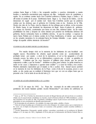 La Popa, geográfica y humana. Valmore Carrero Murillo, 2009 44
caminos hasta llegar a Colón y fue ocupando pueblos y caseríos, deteniendo a cuanto
hombre o muchacho encontraban para engrosar sus filas, realizando actos de vandalismo y
rapiña. En su continuo camino hacia San Cristóbal arribaron a Palmira, luego a Táriba y de
allí toman el camino de la popa Zambranera hasta llegar a La Popa de los Indios, con las
intenciones de seguir por el camino real hasta San Cristóbal, acción que no pudieron
realizar por las defensas que el gobierno de Celestino tenia en las fronteras de la Villa.
Desde este sitio de La Popa, oían los disparos de las refriegas que se daban en las cercanías
de Madre Juana, lo que desalentó las intenciones de llegar hasta el palacio de gobierno.
Las tropas de Garviras, acantonadas por horas en este sitio, debieron dudar de las reales
posibilidades de éxito y después de varios intentos por penetrar las fortificadas defensas del
gobierno, fueron rechazadas hasta su definitiva derrota, lo que les condujo a regresar de
nuevo hasta Palmira por el mismo camino de la Popa Zambranera, el mismo que circunda
en los actuales momentos la vía principal hacía las Granjas Infantiles y que queda como
testigo de aquella célebre intentona de invasión55
CUANDO EL DÍA SE HIZO NOCHE (LA OSCURANA)
Por mucho tiempo vivió en la memoria de los habitantes de esta localidad este
singular suceso. Recordaban los abuelos aquel episodio como un acontecimiento de
profundo temor por cuanto a decir de lo moradores, el sol se fue apagando y el cielo
tornando oscuro, las nubes ya no se diferenciaban y parecía que el cielo se quedaba en
oscuridad. Contaban que las aves buscaron el gallinero para dormir, que los perros
empezaron a aullar y que las bestias56 doblaban su patas para echarse. La gente temerosa se
metió en las casas y empezaron a quemar ramo vendito57 y a rezar los treinta y tres credos.
Muchos alarmados expresaban que el mundo se iba a acabar. Este inusual suceso perduró
en la memoria de toso los habitantes de la Popa como el día de la oscurana, pocos o casi
nadie, se dio cuenta que en realidad el fenómeno tuvo que ver con un eclipse lunar que se
presentó a las 3 de la tarde de un día del año (¿?)
UN MITIN DE ACCIÓN DEMOCRÁTICA EN LA POPA
El 23 de mayo de 1942, La Popa fue escenario de un mitin convocado por
partidarios del recién fundado partido Acción Democrática58 con motivo de celebrarse un
55 Idem. p, 238 “En el Táchira fue derrotada la invasión de Rangel Garviras jefe del mochismo en occidente.
Aliado con el conservatismo colombiano en el poder, cruzó la frontera al frente de 7.000 colombianos y atacó
San Cristóbal el 27 de julio de 1901. El gobierno colombiano apoyó al jefe invasor convencido que Castro
participaba en una conspiración de liberales para derrocarlo.”
56 Se le denomina de esta manera a los animales de carga como mulas, caballos y burros
57 Cinta de la hoja de palma que se bendecían en los actos litúrgicos de semana santa y que se mantenían en
las casas con el objeto de ahuyentar el mal y en ocasiones solía quemarse cuando sucedían temblores o
tempestades
58 Acción Democrática (Venezuela), partido político venezolano constituido en la residencia de Rómulo
Gallegos el 11 de mayo de 1941 y legalizado el 29 de julio por la Gobernación del Distrito Federal. Hizo su
 