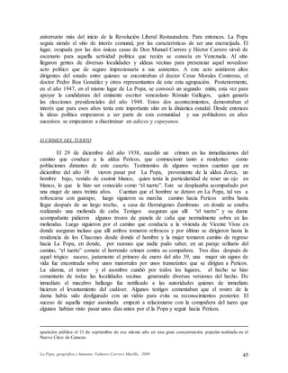 La Popa, geográfica y humana. Valmore Carrero Murillo, 2009 45
aniversario más del inicio de la Revolución Liberal Restauradora. Para entonces. La Popa
seguía siendo el sitio de interés comunal, por las características de ser una encrucijada. El
lugar, ocupada por las dos únicas casas de Don Manuel Carrero y Héctor Carrero sirvió de
escenario para aquella actividad política que recién se conocía en Venezuela. Al sitio
llegaron gentes de diversas localidades y aldeas vecinas para presenciar aquel novedoso
acto político que de seguro impresionaría a sus asistentes. A este acto asistieron altos
dirigentes del estado entre quienes se encontraban el doctor Cesar Morales Contreras, el
doctor Pedro Roa González y otros representantes de este esta agrupación. Posteriormente,
en el año 1947, en el mismo lugar de La Popa, se convocó un segundo mitin, esta vez para
apoyar la candidatura del eminente escritor venezolano Rómulo Gallegos, quien ganaría
las elecciones presidenciales del año 1948. Estos dos acontecimientos, demostraban el
interés que para esos años tenía este importante sitio en la dinámica estadal. Desde entonces
la ideas política empezaron a ser parte de esta comunidad y sus pobladores en años
sucesivos se empezaron a discriminar en adecos y copeyanos.
El CRIMEN DEL TUERTO
El 29 de diciembre del año 1938, sucedió un crimen en las inmediaciones del
camino que conduce a la aldea Pericos, que conmocionó tanto a residentes como
poblaciones distantes de este caserío. Testimonios de algunos vecinos cuentan que en
diciembre del año 38 vieron pasar por La Popa, proveniente de la aldea Zorca, un
hombre bajo, vestido de casimir blanco, quien tenía la particularidad de tener un ojo en
blanco, lo que le hizo ser conocido como “el tuerto”. Este se desplazaba acompañado por
una mujer de unos treinta años. Cuentan que el hombre se detuvo en La Popa, tal ves a
refrescarse con guarapo, luego siguieron su marcha camino hacia Pericos arriba hasta
llegar después de un largo trecho, a casa de Hermógenes Zambrano en donde se estaba
realizando una molienda de caña. Testigos aseguran que allí “el tuerto” y su dama
acompañante pidieron algunos trozos de panela de caña que normalmente sobra en las
moliendas. Luego siguieron por el camino que conducía a la vivienda de Vicente Vivas en
donde aseguran incluso que allí ambos tomaron refrescos y por último se dirigieron hasta la
residencia de los Chacones desde donde el hombre y la mujer tomaron camino de regreso
hacia La Popa, en donde, por razones que nadie pudo saber, en un paraje solitario del
camino, “el tuerto” comete el horrendo crimen contra su compañera. Tres días después de
aquel trágico suceso, justamente el primero de enero del año 39, una mujer sin signos de
vida fue encontrada sobre unos matorrales por unos transeúntes que se dirigían a Pericos.
La alarma, el temor y el asombro cundió por todos los lugares, el hecho se hizo
comentario de todas las localidades vecinas generando diversas versiones del hecho. De
inmediato el macabro hallazgo fue notificado a las autoridades quienes de inmediato
hicieron el levantamiento del cadáver. Algunos testigos comentaban que el rostro de la
dama había sido desfigurado con un vidrio para evita su reconocimientos posterior. El
suceso de aquella mujer asesinada empezó a relacionarse con la compañera del tuero que
algunos habían visto pasar unos días antes por el la Popa y seguir hacia Pericos.
aparición pública el 13 de septiembre de ese mismo año en una gran concentración popular realizada en el
Nuevo Circo de Caracas.
 