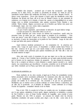La Popa, geográfica y humana. Valmore Carrero Murillo, 2009 46
Veintidós días después, aconteció que el tuerto fue reconocido por algunas
personas de la aldea Zorca, en donde se encontraba de tránsito. En virtud de que las
autoridades locales habían sido notificadas del hecho, el juez de aldea llamado Narciso lo
detuvo como sospechoso. Pocos días después el tuerto quien fue identificado como Juan
Zambrano, fue llevado ala Popa, allí en la casa de Manuel Carrero, en una enramada de
cañabrava, en el interior de la vivienda, el tuerto fue puesto a la disponibilidad de en varios
testigos para su debido reconocimiento entre quienes estuvieron Pedro Bautista y una
referida María Antonia. Algunos aseveraron que era el hombre que habían visto pasar con
la infortunada mujer, otro tuvo ciertas duda y argumentó:
- ¡Este como que se parece!
A lo que el tuerto argumentó, aprovechando la indecisión de aquel dudoso testigo.
- ¡Como que parece no, usted debe saber si es no es!
Aquella expresión que como recurso de defensa del sospechoso, quedó entre los
presentes como un refrán que por mucho tiempo se mentaba en la comunidad.; - “Este
como que parece” como dijo el tuerto en La Popa.-. No obstante haber mantenido siempre
su inocencia, el tuerto fue encarcelado en la prisión de San Cristóbal. Luego de diez años
se supo que había sido puesto en libertad
Aquel doloroso incidente permaneció en los comentarios de la colectivas por
muchos años. Luego de aquel suceso, el despoblado y solitario camino hacia Pericos se
hizo más temeroso de lo que era y por mucho tiempo el sitio en donde fue cometido el
crimen fue tomado como referencia para quienes transitaban por allí: “más allá o mas acá
de donde mataron la mujer”.
Años más tarde corrió el comentario de que una mujer con su hija que deseaban
viajaba de Cúcuta a San Cristóbal, fueron abordadas por un sujeto quien prometió pasarlas
por la frontera sin los engorrosos trámites de pasaporte. En una estancia de descanso, la
hija se fue a comprar un refresco a cierta distancia y cuando regresó encontró a su madre
muerta. Las características que describieron al asesino, coincidían con la del hombre tuerto
que había transitado por La Popa y que había sido acusado de un crimen similar.
EL REINADO DE ALBERTINA Ira
Hacia mediados de los años sesenta, al igual que la Popa, las comunidades vecinas
habían presentado cierto crecimiento poblacional. Se mantenían entre ellas una relación de
amistad y de familiaridad. Sin embargo, al mismo tiempo solía haber cierta rivalidad
propias del sentido de lo territorial que iba creciendo a la par de sus generaciones.
Rivalidades que en muchos casos se hacían evidentes en eventos festivos o deportivos, uno
de ellos fue el acontecido en el Reinado de Albertina evento celebrado en el Grupo
Escolar de Lagunillas comunidad ubicada en la vía Rubio.
Para el año 1966, la escuela de la Popa no contaba aún con la primaria completa,
por lo que quienes culminaban el tercer grado, algunos muchachos se trasladaba a escuelas
de San Cristóbal y otros al Grupo Escolar ubicado de Lagunillas para concluir el sexto
grado. Durante ese año 1966 se preparo un concurso de reinado entre las diversas
muchachas estudiantes del grupo escolara para elegir a una de ellas como reina de la
 