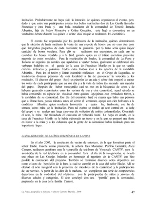 La Popa, geográfica y humana. Valmore Carrero Murillo, 2009 47
institución. Probablemente no haya sido la intención de quienes organizaron el evento, pero
dado a que entre sus participantes estaba tres bellas muchachas dos de Las Gunilla llamadas
Francisca y otra Paula y una bella estudiante de la comunidad de Tononó llamada
Albertina, hija de Pedro Monsalve y Celina González, este llegó a convertirse en un
verdadero debate durante los quince o veinte días en que se realizaron los escrutinios.
El evento fue organizado por los profesores de la institución, quienes determinaron
que la elección de haría mediante la venta de una especie de bonos que no eran otra cosa
que fotografías pequeñas de cada candidata; la ganadora `por lo tanto sería quien mayor
cantidad de bonos vendiera. Para ello se realizaron tres escrutinios, en cada uno se
contaban los bonos vendido y a la final, ganaría quien en el último escrutinio presentar
mayoría de estos vendidos. Para la recolección de fondos, la comunidad de La Popa y
Tononó se organizo en comités que ayudaban a vender bonos, igualmente se celebraron dos
verbenas bailables en el garaje de la casa de Francisco Murillo en la que se vendía
cerveza, refrescos y golosinas. Todos estos fondos irían a los aportes de la candidata
Albertina. Para los el tercer y último escrutinio realizados en el Grupo de Lagunillas, se
trasladaron diversas personas de esta localidad a fin de presenciar la votación y los
resultados. El director del grupo Sacó un pizarrón de un aula y sobre éste empezó a anotar
los votos de cada participante que en voz alta y a la vista de todos iba sacando una maestra
del grupo. Después de haber transcurrido casi un mes en la búsqueda de votos y de
haberse generado comentarios entre los vecinos de una y otra comunidad, aquel reinado se
había convertido en especie de rivalidad entre quienes apoyaban, con verdadero fervor, a
la candidata de su comunidad. Ese día del escrutinio final, se cuenta que hubo una persona
que a última hora, pocos minutos antes de cerrar el certamen, apoyó con cien bolívares a la
candidata Albertina quien resultaría favorecida y quien fue, finalmente, ese fin de
semana como reina de la institución. Para tal evento se realizó un acto central en la sede
del grupo y se realizó una larga caravana de vehículos de ambas co9munidades. Concluido
el acto, la reina fue trasladada en caravana de vehículos hasta La Popa en donde, en la
casa de Francisco Murillo se le había elaborado un trono y en la que se preparó una fiesta
en honor a la reina y a los esfuerzos que la gente de la comunidad había realizado para tan
importante logro.
LA INAUGURACIÓN DE LA LÍNEA TELEFÓNICA EN LA POPA
En el año 2003, la asociación de vecino de entonces, de la que formaban parte el
señor Eladio Useche como presidente, la señora Inés Monsalve, Porfirio González, Alexi
Carrero, realizaron gestiones ante la compañía de teléfonos de Venezuela CANTV. para la
instalación de la red telefónica en la comunidad. Para el día de la inauguración, se develó
una placa en Las Granjas Infantiles en homenaje al ingeniero de la CANTV que hizo
posible la concreción del proyecto. También se realizaron diversos actos deportivos así
como el acto de bendición de la línea la cual se cumplió en la casa del señor Eladio. Allí se
efectuó el acto inaugural con la presencia de miembros de la comunidad y la participación
de un párroco. A partir de las diez de la mañana, se cumplieron una serie de competencias
deportivas en la modalidad del atletismo, con la participación de niños y jóvenes de
diversas edades y categorías. El acto concluyó con una “parrilla” para la comunidad,
preparada en la casa de la familia Carrero.
 