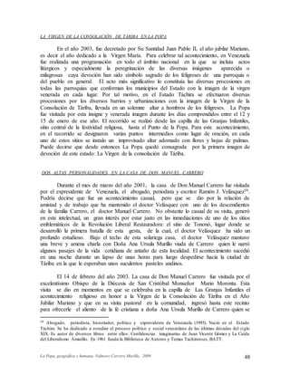 La Popa, geográfica y humana. Valmore Carrero Murillo, 2009 48
LA VIRGEN DE LA CONSOLACIÓN DE TARIBA EN LA POPA
En el año 2003, fue decretado por Su Santidad Juan Pablo II, el año jubilar Mariano,
es decir el año dedicado a la Virgen María. Para celebrar tal acontecimiento, en Venezuela
fue realizada una programación en todo el ámbito nacional en la que se incluía actos
litúrgicos y especialmente la peregrinación de las diversas imágenes aparecida o
milagrosas cuya devoción han sido símbolo sagrado de los feligreses de una parroquia o
del pueblo en general. El acto más significativo lo constituía las diversas procesiones en
todas las parroquias que conforman los municipios del Estado con la imagen de la virgen
venerada en cada lugar. Por tal motivo, en el Estado Táchira se efectuaron diversas
procesiones por los diversos barrios y urbanizaciones con la imagen de la Virgen de la
Consolación de Táriba, llevada en un solemne altar a hombros de los feligreses. La Popa
fue visitada por esta insigne y venerada imagen durante los días comprendidos entre el 12 y
15 de enero de ese año. El recorrido se realizó desde las capilla de las Granjas Infantiles,
sitio central de la festividad religiosa, hasta el Punto de la Popa. Para este acontecimiento,
en el recorrido se designaron varias puntos intermedios como lugar de oración, en cada
uno de estos sitios se instalo un improvisado altar adornado con flores y hojas de palmas.
Puede decirse que desde entonces La Popa quedó consagrada por la primera imagen de
devoción de este estado: La Virgen de la consolación de Táriba.
DOS ALTAS PERSONALIDADES EN LA CASA DE DON MANUEL CARRERO
Durante el mes de marzo del año 2001, la casa de Don Manuel Carrero fue visitada
por el expresidente de Venezuela, el abogado, periodista y escritor Ramón J. Velásquez59.
Podría decirse que fue un acontecimiento casual, pero que se dio por la relación de
amistad y de trabajo que ha mantenido el doctor Velásquez con uno de los descendientes
de la familia Carrero, el doctor Manuel Carrero. No obstante lo casual de su visita, generó
en este intelectual, un gran interés por estar justo en las inmediaciones de uno de los sitios
emblemáticos de la Revolución Liberal Restauradora: el sitio de Tononó, lugar donde se
desarrolló la primera batalla de esta gesta, de la cual, el doctor Velásquez ha sido un
profundo estudioso. Bajo el techo de esta solariega casa, el doctor Velásquez mantuvo
una breve y amena charla con Doña Ana Ursula Murillo viuda de Carrero quien le narró
algunos pasajes de la vida cotidiana de antaño de esta localidad. El acontecimiento sucedió
en una noche durante un lapso de unas horas para luego despedirse hacia la ciudad de
Táriba en la que le esperaban unos suculentos pasteles andinos.
El 14 de febrero del año 2003. La casa de Don Manuel Carrero fue visitada por el
excelentísimo Obispo de la Diócesis de San Cristóbal Monseñor Mario Moronta. Esta
visita se dio en momentos en que se celebraba en la capilla de Las Granjas Infantiles el
acontecimiento religioso en honor a la Virgen de la Consolación de Táriba en el Año
Jubilar Mariano y que en su visita pastoral en la comunidad, ingresó hasta este recinto
para ofrecerle el aliento de la fe cristiana a doña Ana Ursula Murillo de Carrero quien se
59 Abogado, periodista, historiador, político y expresidente de Venezuela (1993). Nació en el Estado
Táchira. Se ha dedicado a estudiar el proceso político y social venezolano de las últimas décadas del siglo
XIX. Es autor de diversos libros entre ellos: Confidencias imaginarias de Juan Vicente Gómez y La Caída
del Liberalismo Amarillo. En 1961 funda la Biblioteca de Autores y Temas Tachirenses, BATT.
 