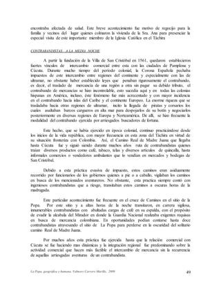 La Popa, geográfica y humana. Valmore Carrero Murillo, 2009 49
encontraba afectada de salud. Este breve acontecimiento fue motivo de regocijo para la
familia y vecinos del lugar quienes colmaron la vivienda de la Sra. Ana para presenciar la
especial visita de este importante miembro de la Iglesia Católica en el Táchira
CONTRABANDISTAS A LA MEDIA NOCHE
A partir la fundación de la Villa de San Cristóbal en 1561, quedaron establecieron
fuertes vínculos de intercambio comercial entre esta con las ciudades de Pamplona y
Cúcuta. Durante mucho tiempo del período colonial, la Corona Española pechaba
impuestos de este intercambio entre regiones del continente y especialmente con las de
ultramar, no obstante haber establecido leyes que penaban rigurosamente el contrabando,
es decir, el traslado de mercancía de una región a otra sin pagar su debido tributo, el
contrabando de mercancías se hizo incontrolable, esto sucedía aquí y en todas las colonias
hispanas en América, incluso, éste fenómeno fue más acrecentado y con mayor incidencia
en el contrabando hacia islas del Caribe y el continente Europeo. La enorme riqueza que se
trasladaba hacia otras regiones de ultramar, incito la llegada de piratas y corsarios los
cuales asaltaban barcos cargueros en alta mar para despojarlos de su botín y negociarlos
posteriormente en diversas regiones de Europa y Norteamérica. De allí, se hizo frecuente la
modalidad del contrabando ejercida por arriesgados buscadores de fortuna.
Este hecho, que se había ejercido en época colonial, continuo practicándose desde
los inicios de la vida república, con mayor frecuencia en esta zona del Táchira en virtud de
su situación fronteriza con Colombia. Así, el Camino Real de Madre Juana que llegaba
hasta Cúcuta fue y siguió siendo durante muchos años ruta de contrabandistas quienes
traían diversos productos como café, tabaco, telas y diversos artículos de quincalla, hasta
informales comercios o vendedores ambulantes que lo vendían en mercados y bodegas de
San Cristóbal.
Debido a esta práctica evasiva de impuesto, estos caminos eran asiduamente
recorrido por funcionarios de los gobiernos quienes a pie o a caballo, vigilaban los caminos
en busca de los mencionados aventureros. No obstante, esta practica siempre contó con
ingeniosos contrabandistas que a riesgo, transitaban estos caminos a oscuras horas de la
madrugada.
Este particular acontecimiento fue frecuente en el cruce de Caminos en el sitio de la
Popa. Por este sitio y a altas horas de la noche transitaron, en carrera sigilosa,
innumerables contrabandistas con abultadas cargas de café en su espalda, con el propósito
de evadir la alcabala del Mirador en donde la Guardia Nacional realizaba exigentes requisas
en busca de mercancía colombiana. En oportunidades podían contarse hasta doce
contrabandistas atravesando el sitio de La Popa para perderse en la oscuridad del solitario
camino Real de Madre Juana.
Por muchos años esta práctica fue ejercida hasta que la relación comercial con
Cúcuta se fue haciendo mas dinámicas y la integración regional fue predominando sobre la
actividad comercial que hacen más factible el intercambio de mercancía sin la recurrencia
de aquellas arriesgadas aventuras de un contrabandista.
 