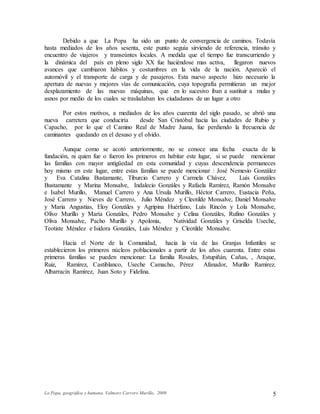 La Popa, geográfica y humana. Valmore Carrero Murillo, 2009 5
Debido a que La Popa ha sido un punto de convergencia de caminos. Todavía
hasta mediados de los años sesenta, este punto seguía sirviendo de referencia, tránsito y
encuentro de viajeros y transeúntes locales. A medida que el tiempo fue transcurriendo y
la dinámica del país en pleno siglo XX fue haciéndose mas activa, llegaron nuevos
avances que cambiaron hábitos y costumbres en la vida de la nación. Apareció el
automóvil y el transporte de carga y de pasajeros. Esta nuevo aspecto hizo necesario la
apertura de nuevas y mejores vías de comunicación, cuya topografía permitieran un mejor
desplazamiento de las nuevas máquinas, que en lo sucesivo iban a sustituir a mulas y
asnos por medio de los cuales se trasladaban los ciudadanos de un lugar a otro
Por estos motivos, a mediados de los años cuarenta del siglo pasado, se abrió una
nueva carretera que conduciría desde San Cristóbal hacia las ciudades de Rubio y
Capacho, por lo que el Camino Real de Madre Juana, fue perdiendo la frecuencia de
caminantes quedando en el desuso y el olvido.
Aunque como se acotó anteriormente, no se conoce una fecha exacta de la
fundación, ni quien fue o fueron los primeros en habitar este lugar, si se puede mencionar
las familias con mayor antigüedad en esta comunidad y cuyas descendencia permaneces
hoy mismo en este lugar, entre estas familias se puede mencionar : José Nemesio González
y Eva Catalina Bustamante, Tiburcio Carrero y Carmela Chávez, Luís Gonzáles
Bustamante y Marina Monsalve, Indalecio Gonzáles y Rafaela Ramírez, Ramón Monsalve
e Isabel Murillo, Manuel Carrero y Ana Ursula Murillo, Héctor Carrero, Eustacia Peña,
José Carrero y Nieves de Carrero, Julio Méndez y Cleotilde Monsalve, Daniel Monsalve
y Maria Angustias, Eloy Gonzáles y Agripina Huérfano, Luís Rincón y Lola Monsalve,
Olivo Murillo y María Gonzáles, Pedro Monsalve y Celina Gonzáles, Rufino Gonzáles y
Oliva Monsalve, Pacho Murillo y Apolonia, Natividad Gonzáles y Griselda Useche,
Teotiste Méndez e Isidora Gonzáles, Luís Méndez y Cleotilde Monsalve.
Hacia el Norte de la Comunidad, hacia la vía de las Granjas Infantiles se
establecieron los primeros núcleos poblacionales a partir de los años cuarenta. Entre estas
primeras familias se pueden mencionar: La familia Rosales, Estupiñán, Cañas, , Araque,
Ruiz, Ramírez, Castiblanco, Useche Camacho, Pérez Afanador, Murillo Ramírez.
Albarracín Ramírez, Juan Soto y Fidelina.
 