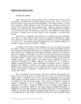 La Popa, geográfica y humana. Valmore Carrero Murillo, 2009 50
PERSONAJES RELEVANTES
DON HÉCTOR CARRERO
Héctor Carrero era hijo de Don Tiburcio Carrero y Carmela Chávez. Nació en 1907
y perteneció a una familia de tres hermanos: Manuel Carrero y Cora Carrero. Nació en el
sitio de la Popa, en una de las dos casas pertenecientes a Don Tiburcio Carrero. Al morir
éste la herencia se dividió quedando con una de las dos casas existentes, la ubicada en la
parte de arriba del lugar. Allí, desde temprana edad continuó la actividad de comercio
mediante una modesta bodega que instaló. No obstante, haber funcionado otra bodega en
la casa de Manuel Carrero, su hermano, por varios años, ésta actividad la realizaría durante
casi toda su existencia, hasta los años setenta en que la transfiere a su sobrino Lucio
Carrero.
Don Héctor era nombrado por personas de su confianza con otros seudónimos,
como “guate” o “cabezón” llegó a dominar este arte de atender un establecimiento. Aunque
no era muy dado a fiar mercancía (solo a personas consideradas por él como responsables)
era dado a la dar la generosa ñapa del bodeguero que por lo general constituía en un
suculento caramelo de miel y coco llamado “coquito”.
La bodega de Don Héctor la instalo inicialmente en su casa de herencia, una casona
de corredor, paredes de bahareque y techo de teja. Como señalo anteriormente, parte de
estas estructura fue derribada para dar paso a la ampliación de la carretera hacia Pericos y
Azua. Luego de esto construyó una nueva vivienda con bloques y techo de cin en donde sus
labores de bodeguero, posteriormente, en el año 1972, hizo construir una nueva casa mucho
más fuerte y confortable, con paredes de bloque y techo de platabanda. En esta sede instaló
un pequeño televisor a blanco y negro, lo que se convirtió en atractivo para la mayoría de
residentes quienes no podían adquirir este novedoso aparato. Durante varios años se
congregaron diariamente allí contado sinnúmero de personas para ver y disfrutar la
diferente programación televisiva. Fueron innumerables las películas, novelas y programas
deportivos que deleitaban y distraían a los asiduos concurrentes. Por este televisor se
pudieron apreciar muchas peleas de boxeo profesional, juegos de béisbol, las tradicionales
novelas como Lucecita, La Usurpadora y aquellas series de películas de genero romanas
del gran Cine Colosal.
Pero la importancia de este personaje no radica en su atención como bodeguero, fue
Héctor Carrero un versado lector de escasos libros que le traías por medio de los cuales
adquirió básicos conocimientos lo que lo hizo una persona medianamente culta que podía
asumir opiniones de carácter político así como doctor de aquella filosofía que se aprende en
lo cotidiano de la vida. Don Héctor siempre estuvo atento a los adelanto en materia de
equipos y herramientas que se necesitaban para el trabajo. Por su condición de
comerciante, tuvo recursos económicos holgados lo que le permitía adquirir equipos e
implementos de invalorable utilidad. De esta manera adquirió sofisticadlas herramientas de
carpintería lo que le permitió desempeñar esta actividad aunque fuera de manera domestica.
También fue el primero que adquirió una poderosa planta eléctrica la cual suministraba luz
a su establecimiento y daba energía a su Radio RCA Víctor por el que sintonizaba lejanas
 