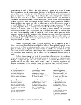 La Popa, geográfica y humana. Valmore Carrero Murillo, 2009 52
conocimientos de medicina básica, los había adquirido a través de la lectura de varios
libros de medicina que le enviaron desde Caracas, su habilidad de colocar inyecciones le
dio la fama en la comunidad y varias aldeas circunvecinas desde donde traían enfermos
para ser inyectados o recetados por él, sin embargo, don Manuel hizo practica común salir
todos los días, a las 3 de la tarde a recorrer los distintos caseríos que rodeaban la
comunidad, para visitar enfermos y colocar inyecciones,. Tomaba en sus manos un pequeño
botiquín en el que incluía inyectadotas, alcohol, algodón y algunos frascos de penicilina,
famoso antibiótico que curaba casi todas las infecciones. Se echaba al hombro un caucho o
sobretodo (hiciera sol o lloviera) y emprendía una larga caminata por los caminos de Zorca,
el Valle, El pueblito, Pata de Gallina y otras localidades. Normalmente regresaba a su casa
cercana a las nueve o diez de la noche. Este largo y tedioso itinerario, era usualmente
matizado con algunos tragos de aguardiente que le brindaba algún amigo en alguna bodega
del lugar. Esta actividad de médico de pueblo, la ejerció durante muchos años casi como
un ritual, a excepción de los domingos, todos días cumplía con el mismo horario de salida
y el mismo de llegada. Don Manuel llegó a ser tan apreciado y valorado por los vecinos por
esta actividad, que muchos hombre y mujeres no se dejaban colocar una inyección de no
ser por las manos de Manuel Carrero
También aprendió Don Manuel el arte de la barbería. Fue el primero y ha sido el
único barbero que ha realizado esta actividad en la Popa. Esta actividad la ejerció en los
corredores de su Casa, normalmente acudían a estos servicios, cualquier día de la semana,
pero el horario que se disponía eran exclusivamente los sábados por la tarde en un lugar
cerca de la alcabala del Mirador y los domingos por la mañana en su propia casa, actividad
que comenzaba desde las nueve y que en muchos casos se prolongaba hasta las tres de la
tarde.
En Don Manuel, alguna vez corrió la vena poética, solía acomodar versos, algunas
veces como reminiscencia de los contrapunteos que solía compartir en alguna que otra
bodega, acompañados por un cuatro y unos tragos de aguardiente. Aunque no fue muy
prolífero en este arte, dejo algunos versos escritos sobre la conmovida experiencia que
tuvieron los habitantes de esta comarca, cuando voló el primer avión sobre san Cristóbal:
I
El 29 de octubre de 1930
como le digo señores
un saludo especialmente
al general Juan Vicente
que nos mandó dos aviones
II
El piloto Lindemberg
del Distrito Federal
que con su fama mundial
viene cumpliendo el deber
al volar por entre cerros y
colinas
con sus miradas tan largas
por esta tierras andinas
III
Al pasar por la Trampa
Teura y Tablón
toda la gente se aterra
porque hacía temblar la tierra
el sonido del motor
IV
Al pasar por los Capachos
y también por el Cidral
la gente se hincó a rezar
y también mano Raimundo
que a la gente le decía
el mundo se va a acabar
V
La gente salió a mirar
por las cuchillas y cerros
siguiendo siempre la pista
y al pasar por la popita
le tiraron larga vista no se
cansan de mirar
VI
Y al pasar por Tononó
a 2000 metros de altura
según cálculos tiraron
Don Sebastián y Ventura
VII
A San Cristóbal llegaron
pero no aterrizaron
la Banda con fundamento
algunas piezas tocaron
 