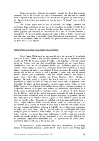 La Popa, geográfica y humana. Valmore Carrero Murillo, 2009 53
Entres otras curiosas destrezas que adquirió y ejercito, fue la de leer las cartas
españolas. No era un actividad que ejerció cotidianamente, más bien era de consulta
raras y esporádica. En oportunidades su casa fue visitada por gentes de San Cristóbal y
de lugares desconocidos que acudían par que les leyera, “la fortuna” como se decía
entonces.
Don Manuel ejerció toda su vida la actividad del campo. Agricultor con
experiencia. Supo encontrarse en esa paz de la naturaleza, un sentido profundo de la
existencia que le inspiro de una gran filosofía popular. Era poseedor de una serie de
dichos populares que describían las circunstancias de la vida en cualquier momento y
circunstancia. No poseyó grandes riquezas pero nunca le faltó, su fortuna fue más que
una vida sana, una huerta y una familia estable. Merecedor de una admiración y respeto
de toda la colectividad, murió en el mismo sitio que le vio nacer y vivir, un diciembre
de 1976, a los 71 años de edad
PEDRO ENRIQUE MURILLO (EL GALLERO DE LOS GÓMEZ)
Pedro Enrique Murillo nació en una casa ubicada a las márgenes de la quebrada
Zorca, en la aldea Tononó a final del siglo antepasado. Era hijo de Francisco Murillo
oriundo de Villa del Rosario, Cúcuta, Colombia y de Cupertina López que aunque
nacida en Tononó, tenía una clara descendencia española por sus rasgos físicos,.
Considerados como una de las primeras familias que pobladores aquel sector de
Tononó. Pedro enrique, al casarse con Gumercinda Torres, nativa también de la misma
aldea, construyen una casa a poca distancia de la de sus padres. La vivienda contaba
también con un lote de terreno el cual le permitió el cultivo café para el sustento
familiar. Procreo, junto a Gumercinda Torres una mediana familia de tres hembras y
cuatro varones entre ellos: Isabelina, Ana Ursula, Francisco, Olivo, Orfelina y
Domingo. De adulto heredó de su padre, francisco, la destreza y el conocimiento en la
preparación de gallos de pelea. La fama que había hecho entre sus lugareños como
preparador de gallero, se había extendido a diversos lugares como: Colón, La Grita,
Rubio, Capacho y San Cristóbal donde habían famosas galleras y acudían prominentes y
acaudalados hombres de la época entre quienes ese encontraban representantes de la
familia Gómez y particularmente de Eustoquio Gómez. La relación de Pedro Enrique
con los Gómez partió de los servicio que como preparador de gallos le prestaba a
Eustaquio Gómez. Usualmente hasta su casa llegaban personeros del gobierno buscarlo
para dejar gallos a su cuidad y custodio. Algunos de estos visitantes vestidos de civil
otros en atuendo militar. Eustoquio fue trasladado a la gobernación del Estado Lara y
con el emigró también su familia. Cierta día durante el mes de octubre del año 1934,
su compadre de la Cedrala, el General Nicolás Ayala le envió una carta desde Caracas
con unos emisarios del gobierno en la que le solicitaba los servicios como preparador
de gallos, para Josué Gómez, hijo de Eustoquio quien era el gobernador del Estado
Portuguesa para ese momento. Pedro Enrique en virtud de una recogida de café que
tenía pendiente y su esposa Gumercinda embarazada, le mando a decir que no podía
cumplir con aquella solicitud, a lo que su compadre le envío un mensaje pidiéndole que
lo considerara, expresándole literalmente que: Las oportunidades las pintan calvas-
queriéndole decir con ello que le iba a ir muy bien.
El experimentado gallero emprendió viaje hacia Barquisimeto en una larga
travesía por la carretera trasandina. Después de tres largo y tediosos días de viaje llegan
 