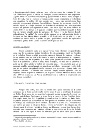 La Popa, geográfica y humana. Valmore Carrero Murillo, 2009 54
a Barquisimeto desde donde envía una cartas en las que cuenta las vicisitudes del viaje.
Allí debió haber puesto al servicio de Eustoquio los conocimientos de buen preparador.
Algunos meses de actividad transcurrieron y posteriormente es llevado hasta Acarigua a
lomo de Mula, viaja a Maracay y Caracas donde conoció seguramente a los hombres
que manejaban la política del país durante esos años, muy probablemente haya
conocido personalmente al mismo General Gómez. Después de tres meses y medio de
estadía, regresó a La Popa en el mes de diciembre de ese mismo año, con la promesa
hecha a sus patronos que regresaría en enero. Traía en su faja60 una buena cantidad de
dinero, fruto de su trabajo y de jugosas propinas, que le permitieron adquirir un buen
lote de terreno ubicado entre las carreteras de Pericos y la de Tononó llamado
coloquialmente “la cuchilla”. Su regreso al año siguiente no se pudo concretar debido a
la muerte de Juan Vicente Gómez acaecida el 17 de diciembre de ese año 35, lo que
cambiaría de manera radical la política del país, perdiéndose con ello, las aspiraciones
del animado gallero de los Gómez a retornar a la Capital del país.
ERNESTO ALBARRACIN
Ernesto Albarracín junto a su esposa Flor de María Ramírez son considerados
como una de las primeras familias formadoras de esta comunidad. Nació en Colombia
en la ciudad de Cúcuta se ubicó a unos cien metros de distancia del punto de La Popa.
En su modesta casa de tabla y zin, empezó a ejercer la noble profesión de carpintero,
podría decirse que fue el primero y el único quien ejerció esta actividad por muchos
años en la comunidad. Aunque su taller, desde su llegada, lo inició en San Cristóbal, a
partir de los años setenta lo reabrió en su propia casa. Se caracterizó por ser un
personaje amable, servicial cuando se requería de un trabajo económico y sobre todo
por ser un bailarín excepcional cuando compartía con su esposa algunos bailes con
ambiente vallenato. Constituía una atracción sinigual cuando ejecutaba con su
magnifico danzar un porro o vallenato o un mapalé61. Ernesto Albarracín falleció en el
año 2004 en su casa de La Popa y en el terruño que lo recibió y lo acogió como una
más de esta comunidad..
DOÑA JOVITA, FUNDADORA DE EL MIRADOR.
Aunque este sector, hace más de treinta años quedó separado de la actual
comunidad de la Popa, durante mucho tiempo, antes de que se construyera la carretera
de Rubio, formó parte de su geografía, básicamente porque compartían la misma vía,
primero hacia la Popa Zambranera y luego hacia la carretera de San Cristóbal- Rubio.
Este amplio sector, que fuera despoblado por muchos años fue fundado por Doña Jovita,
la primera persona que se estableció en estos predios en momentos en que se iniciaban
los trabajos de construcción de la carretera de Rubio en el año 1943. Justamente fue
este motivo que atrajo a esta joven dama a colocar un “tarantín” a las márgenes de esta
vía para suplir de refresco y comida a obreros que laboraban en esta obra. Luego, al ser
concluida esta, construyó una modesta vivienda a unos metros de la recién fundada
alcabala en la que siguió la venta de mercancía par las pocas casas que se fueron
60 Cinturón de cuero ancho que llevan los hombres alrededor de la cintura a manera de correa, para llevar
monedas y enfundar el revólver
61 Ritmo bailable colombiano
 