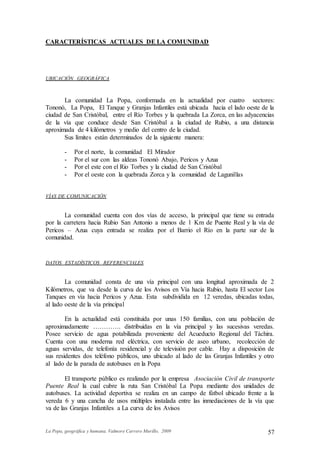 La Popa, geográfica y humana. Valmore Carrero Murillo, 2009 57
CARACTERÍSTICAS ACTUALES DE LA COMUNIDAD
UBICACIÓN GEOGRÁFICA
La comunidad La Popa, conformada en la actualidad por cuatro sectores:
Tononó, La Popa, El Tanque y Granjas Infantiles está ubicada hacia el lado oeste de la
ciudad de San Cristóbal, entre el Río Torbes y la quebrada La Zorca, en las adyacencias
de la vía que conduce desde San Cristóbal a la ciudad de Rubio, a una distancia
aproximada de 4 kilómetros y medio del centro de la ciudad.
Sus límites están determinados de la siguiente manera:
- Por el norte, la comunidad El Mirador
- Por el sur con las aldeas Tononó Abajo, Pericos y Azua
- Por el este con el Rio Torbes y la ciudad de San Cristóbal
- Por el oeste con la quebrada Zorca y la comunidad de Lagunillas
VÍAS DE COMUNICACIÓN
La comunidad cuenta con dos vías de acceso, la principal que tiene su entrada
por la carretera hacia Rubio San Antonio a menos de 1 Km de Puente Real y la vía de
Pericos – Azua cuya entrada se realiza por el Barrio el Río en la parte sur de la
comunidad.
DATOS ESTADÍSTICOS REFERENCIALES
La comunidad consta de una vía principal con una longitud aproximada de 2
Kilómetros, que va desde la curva de los Avisos en Vía hacia Rubio, hasta El sector Los
Tanques en vía hacia Pericos y Azua. Esta subdividida en 12 veredas, ubicadas todas,
al lado oeste de la vía principal
En la actualidad está constituida por unas 150 familias, con una población de
aproximadamente …………. distribuidas en la vía principal y las sucesivas veredas.
Posee servicio de agua potabilizada proveniente del Acueducto Regional del Táchira.
Cuenta con una moderna red eléctrica, con servicio de aseo urbano, recolección de
aguas servidas, de telefonía residencial y de televisión por cable. Hay a disposición de
sus residentes dos teléfono públicos, uno ubicado al lado de las Granjas Infantiles y otro
al lado de la parada de autobuses en la Popa
El transporte público es realizado por la empresa Asociación Civil de transporte
Puente Real la cual cubre la ruta San Cristóbal La Popa mediante dos unidades de
autobuses. La actividad deportiva se realiza en un campo de fútbol ubicado frente a la
vereda 6 y una cancha de usos múltiples instalada entre las inmediaciones de la vía que
va de las Granjas Infantiles a La curva de los Avisos
 