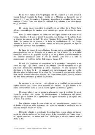 La Popa, geográfica y humana. Valmore Carrero Murillo, 2009 58
En las pocos metros de la vía principal, entre las veredas 5 y 6, está ubicada la
Escuela Estadal Graduada La Popa, inscrita en el Ministerio de Educación bajo el
número: (¿). El nivel de estudio es de primaria, impartida en la modalidad de dos turnos
(mañana y Tarde), Posee una población estudiantil de (¿) alumnos y una plana docente
de (¿) profesoras.
El servicio médico preventivo es atendido por un módulo de la Misión Barrio
Adentra, constituido por dos médicos y tres odontólogos quienes laboran de dos turnos
al día.
Para los oficios religiosos se cuenta con una capilla ubicada en la sede de las
Granjas Infantiles, en la que se imparte la eucaristía cada domingo por la mañana, donde
se celebran las misas de navidad y los actos litúrgicos de la Semana Mayor o Semana
Santa. Su construcción se remonta a la fecha de establecimiento de Las Granjas
Infantiles a finales de los años sesenta. Aunque es un recinto pequeño, es lugar de
recogimiento espiritual para la comunidad.
La fuente de ingreso de sus pobladores, depende casi en su totalidad del empleo
obrero-profesional que se desarrolla en la ciudad de San Cristóbal, de la actividad
comercial a través de las populares bodegas y de una y limitada actividad industrial de
dos empresas establecidas como lo son La alfarería Doña Flor y el taller de
mantenimiento de bombonas de Gas de la empresa Vengas C:A.
El área que comprende el asentamiento de la comunidad, corresponde a una
colina por cuyo eje central cursa la vía principal con una topografía en la que
prevalecen pronunciadas pendientes y curvas moderadas. El área residencial está
distribuida a lo largo de la vía principal pero mayoritariamente hacia las veredas
ubicadas sobre las laderas oeste de la colina. Su Flora consta de una vegetación arbórea
hacia ciertos sectores como el de Tononó y La Popa mientras al lado oeste se observan
una zona menos urbanizada y cubierta de pastizales.
La carretera o vía principal, está asfaltada en su totalidad con excepción de
algunas veredas cuya calzada están revestida por concreto. De igual manera la vía
cuenta con su debidas aceras y con un sistema óptimo de alumbrado público.
El terreno sobre el que se asienta la urbanización, posee la condición de ser de
formación arcillosa, con riesgos de desplazamientos y hundimientos del mismo,
aspectos que se perciben en el agrietamiento de algunas residencias y en algunas fallas
de borde de la carretera.
Las viviendas poseen la característica de ser mayoritariamente, construcciones
de ladrillo o bloque de arcilla o cemento, con techos de acerolita o platabanda; solo un
reducido números poseen dos niveles.
El transito vehicular es considerado de mediano flujo, ya que además del transito
propio de vehículos del sector, es vía de acceso de las comunidades de Pericos, Azua y
en algunas ocasiones, vía alterna hacia San Cristóbal por la ruta que conduce hacia el
Barrio el Río.
 