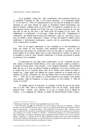 La Popa, geográfica y humana. Valmore Carrero Murillo, 2009 59
MONUMENTOS Y SITIOS HISTÓRICOS
En la actualidad existen dos sitios considerados como patrimonio histórico de
la comunidad. El primero de ellos y el de mayor relevancia, es el monumento erigido
el 23 de mayo de 1990, en conmemoración de los cien años de la Batalla de Tononó,
efectuada en este lugar durante los inicios la Revolución Liberal Restauradora que
lideró el General Cipriano Castro en el año 1899. El segundo lo constituye la Casa de
Don Manuel Carrero, ubicada en la Popa, Esta casa es la única estructura de este tipo
que data de más de cien años y que forma parte del conjunto de dos casas que
originalmente se establecieron en este lugar a finales del siglo XIX. Originalmente su
construcción fue realizada bajo la técnica del bahareque62, techo de caña brava y teja y
pisos de ladrillo y patios empedrados. Aunque a lo largo del tiempo ha sufrido severas
mutilaciones e intervenciones inadecuadas, conserva aún las características particulares
de las construcciones de antaño.
Otro de los lugares importantes en esta comunidad es el sitio denominado La
Popa, que aunque no está decretado como patrimonio histórico, posee un valor
relevante para que puedan ser considerados como tal. Este lugar es exactamente el que
desde tiempos de la colonia, figuró como un cruce importante de caminos, en donde en
la actualidad es sede de varias viviendas residenciales y en donde esta ubicada la parada
de autobuses de la comunidad.
La importancia de este lugar reside, primeramente, en que justamente por este
sitio, transitó el Libertador Simón Bolívar, en las varias ocasiones cuando se trasladó a
la ciudad de Cúcuta desde a San Cristóbal en la Campaña Libertadora. Muy probable
halla sido que en la Popa no habrían viviendas ni pobladores ni en áreas cercanas, pero
el camino real ya era conocido desde antes de la colonia como camino de indios y
durante ésta, siguió siendo ruta utilizada por colonos españoles en su tránsito hacia las
ciudades de Cúcuta y Pamplona. Se sabe que Bolívar estuvo en San Cristóbal en el año
1813 y 1820, año en que establece su Cuartel General en esta ciudad y que durante
estos periodos hubo de trasladarse, en varias ocasiones, de San Cristóbal a Villa del
rosario en Cúcuta63
El segundo aspecto de relevancia lo constituye el hecho de que en este mismo
sitio en el año 1899, estuvo el General Cipriano Casto con sus tropas, desde donde
partieron hacia Tononó para enfrentar, en lo que se conoció como la Batalla de
Tononó, a un contingente de soldados al mando del General Ramón Nonato Velasco,
62 Bahareque o bajareque: Pared de palos entretejidos con cañas y barro
63 Tulio Chiossone, La Villa, pp. 26,39,50,57 “En 1813, O´Leary refiere en sus memorias. '…Bolívar
persiguió a Correa hasta San Antonio, pero lo cierto es que llegó hasta la Villa de San Cristóbal en donde
dejo un destacamento', 'E Libertador llega a San Cristóbal el 13 de abril de 1820 (…)Durante el año
1820 la ciudad de San Cristóbal es cuartel General del Libertador. Desde allí se perfecciona el Armisticio
que culminará con el abrazo de Bolívar y Morillo (…) El libertador permanece en san Cristóbal durante
largas temporadas y da ordenes importantes para la campaña que debe realizarse en ese sector contra las
fuerzas españolas (…) Durante el año de 1820, el libertador visitaría varias veces a San Cristóbal en
donde tenía establecido prácticamente su Cuartel General por la facilidad de comunicación con Apure de
donde recibía provisiones de ganado para alimentar las tropas… ' ”
 