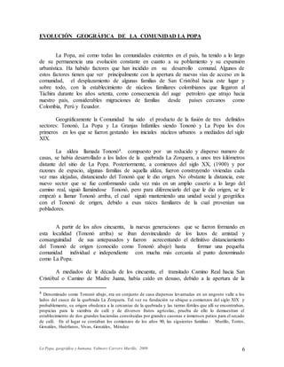 La Popa, geográfica y humana. Valmore Carrero Murillo, 2009 6
EVOLUCIÓN GEOGRÁFICA DE LA COMUNIDAD LA POPA
La Popa, así como todas las comunidades existentes en el país, ha tenido a lo largo
de su permanencia una evolución constante en cuanto a su poblamiento y su expansión
urbanística. Ha habido factores que han incidido en su desarrollo comunal. Algunos de
estos factores tienen que ver principalmente con la apertura de nuevas vías de acceso en la
comunidad, el desplazamiento de algunas familias de San Cristóbal hacia este lugar y
sobre todo, con la establecimiento de núcleos familiares colombianos que llegaron al
Táchira durante los años setenta, como consecuencia del auge petrolero que atrajo hacia
nuestro país, considerables migraciones de familias desde países cercanos como
Colombia, Perú y Ecuador.
Geográficamente la Comunidad ha sido el producto de la fusión de tres definidos
sectores: Tononó, La Popa y La Granjas Infantiles siendo Tononó y La Popa los dos
primeros en los que se fueron gestando los iniciales núcleos urbanos a mediados del siglo
XIX.
La aldea llamada Tononó4. compuesto por un reducido y disperso numero de
casas, se había desarrollado a los lados de la quebrada La Zorquera, a unos tres kilómetros
distante del sitio de La Popa. Posteriormente, a comienzos del siglo XX, (1900) y por
razones de espacio, algunas familias de aquella aldea, fueron construyendo viviendas cada
vez mas alejadas, distanciando del Tononó que le dio origen. No obstante la distancia, este
nuevo sector que se fue conformando cada vez más en un amplio caserío a lo largo del
camino real, siguió llamándose Tononó, pero para diferenciarlo del que le dio origen, se le
empezó a llamar Tononó arriba, el cual siguió manteniendo una unidad social y geográfica
con el Tononó de origen, debido a esas raíces familiares de la cual provenían sus
pobladores.
A partir de los años cincuenta, la nuevas generaciones que se fueron formando en
esta localidad (Tononó arriba) se iban desvinculando de los lazos de amistad y
consanguinidad de sus antepasados y fueron acrecentando el definitivo distanciamiento
del Tononó de origen (conocido como Tononó abajo) hasta formar una pequeña
comunidad individual e independiente con mucha más cercanía al punto denominado
como La Popa.
A mediados de le década de los cincuenta, el transitado Camino Real hacia San
Cristóbal o Camino de Madre Juana, había caído en desuso, debido a la apertura de la
4 Denominado como Tononó abajo, era un conjunto de casa dispersas levantadas en un angosto valle a los
lados del cauce de la quebrada La Zorquera. Tal vez su fundación se ubique a comienzos del siglo XIX y
probablemente, su origen obedezca a la cercanías de la quebrada y las tierras fértiles que allí se encontraban,
propicias para la siembra de café y de diversos frutos agrícolas, prueba de ello lo demuestran el
establecimiento de dos grandes haciendas constituidas por grandes casonas e inmensos patios para el secado
de café. En el lugar se contaban los comienzos de los años 90, las siguientes familias : Murillo, Torres,
Gonzáles, Huérfanos, Vivas, Gonzáles, Méndez.
 