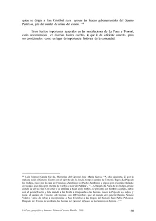 La Popa, geográfica y humana. Valmore Carrero Murillo, 2009 60
quien se dirigía a San Cristóbal para apoyar las fuerzas gubernamentales del Genaro
Peñalosa, jefe del cuartel de armas del estado. 64
Estos hechos importantes acaecidos en las inmediaciones de La Popa y Tononó,
están documentados en diversas fuentes escritas, lo que le da suficiente sustento para
ser considerados como un lugar de importancia histórica de la comunidad.
64 Luís Manuel García Dávila, Memorias del General José María García. “Al día siguiente, 27 por la
mañana salió el General Castro con el ejército de la Linda, tomó el camino de Tononó, llegó a La Popa de
los Indios, pasó por la casa de Francisco Zambrano (a) Pacho Zambrano y siguió por el camino llamado
de tucapé, que pasa por encima de Táriba al salir de Palmira”, “…Al llegar a la Popa de los Indios, desde
donde se divisa San Cristóbal y se empieza a bajar al río torbes, se presentó un hombre a cabalo, habló
con el genral Castro y éste mandó a dar frente a retaguardia a las fuerzas, rodeo la Popa de los Indios y
tomó el camino de Tononó. allí tropezó con 200 hombres que al mando del general Ramón Nonato
Velazco venía de rubio a incorporarse a San Cristóbal a las tropas del Genaro Juan Pablo Peñalosa.
Después de 2 horas de combate, las fuerzas del General Velazco se declararon en derrota…” “
 