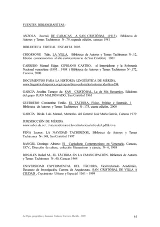 La Popa, geográfica y humana. Valmore Carrero Murillo, 2009 61
FUENTES BIBLIOGRAFIÍTAS:
ANZOLA Juvenal, DE CARACAS A SAN CRISTÓBAL (1913), Biblioteca de
Autores y Temas Tachirenses N-.79, segunda edición, caracas 1981
BIBLIOTECA VIRTUAL ENCARTA 2005.
CHIOSSONE Tulio, LA VILLA, Biblioteca de Autores y Temas Tachirenses N-.12,
Edición conmemorativa al año cuatricentenario de San Cristóbal, 1961
CARRERO Manuel Edgar. CIPRIANO CASTRO, el Imperialismo y la Soberanía
Nacional venezolana (1895 . 1908 ) Biblioteca de Autores y Temas Tachirenses N-.172,
Caracas, 2000
DOCUMENTOS PARA LA HISTORIA LINGÜÍSTICA DE MÉRIDA,
www.linguisticahispanica.org/corpus/docs-coloniales/ontomerida-htm-39k
GARCÍA Josefina Tamayo de. SAN CRISTÓBAL, La de Mis Recuerdos, Ediciones
del grupo JUAN MALDONADO, San Cristóbal 1961
GUERRERO Constantino Emilio, EL TÁCHIRA, Físico, Político e Ilustrado, 1905.
Biblioteca de Autores y Temas Tachirenses N-.173, cuarta edición, 2000
GARCÍA Dávila Luís Manuel, Memorias del General José María García, Caracas 1979
JURISDICCIÓN DE MÉRIDA
www.saber.ula.ve/.../viceacademico/claveshistoricas/articulo3.pdf&/evn
PEÑA Leonor. LA NAVIDAD TACHIRENSE, Biblioteca de Autores y Temas
Tachirenses N-.148, San Cristóbal 1997
RANGEL Domingo Alberto: El Capitalismo Contemporáneo en Venezuela, Caracas,
UCV., Dirección de cultura, colección Humanismo y ciencia, N- 6, 1968
ROSALES Rafael M., EL TÁCHIRA EN LA EMANCIPACIÓN. Biblioteca de Autores
y Temas Tachirenses N-.40, Caracas 1964
UNIVERSIDAD EXPERIMENTAL DEL TÁCHIRA, Vicerrectorado Académico,
Decanato de Investigación, Carrera de Arquitectura. SAN CRISTÓBAL DE VILLA A
CIUDAD , Crecimiento Urbano y Espacial 1561 - 1999
 