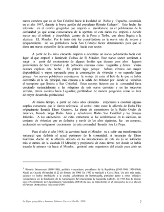 La Popa, geográfica y humana. Valmore Carrero Murillo, 2009 7
nueva carretera que va de San Cristóbal hacia la localidad de Rubio y Capacho, construida
en el año 1947, durante la breve gestión del presidente Rómulo Gallegos5. Este hecho fue
relevante en el cambio geográfico que empezó a manifestarse en el poblamiento de la
comunidad ya que como consecuencia de la apertura de esta nueva vía, empezó a dársele
mayor uso al solitario y despoblado camino de la Popa a Táriba, que ahora llegaba a la
alcabala EL Mirador. Por lo tanto éste fue convirtiéndose en la nueva ruta de acceso y
desplazamiento de sus pobladores hacia San Cristóbal factor determinantes para que se
diera una nueva expansión de la comunidad hacia este sector.
A partir de los años cincuenta empieza a orientarse un nuevo poblamiento hacia este
lugar al que empezó a llamársele Colinas de El Mirador. Este nuevo sector comienza a
surgir a partir del asentamiento de algunas familias que durante esos años llegaron
provenientes de San Cristóbal y de población cercanas como Lagunillas y Zorca. Varias
razones explican este hecho. En primer lugar porque habían terrenos con mayor
disponibilidad y mejor topografía para la construcción de viviendas y en segundo lugar
porque los nuevos pobladores encontraron la ventaja de estar al lado de lo que se había
convertido en la vía principal, más cercana a la salida del Mirador por donde se tomaban
el transporte que llevaba a San Cristóbal. Estas razones hicieron que la comunidad fuera
creciendo sustancialmente a las márgenes de esta nueva carretera y en las sucesivas
veredas, otrora caminos hacia Lagunillas; perfilándose de manera progresiva como un área
de mayor desarrollo poblacional.
Al mismo tiempo, a partir de estos años cincuenta empezaron a construir algunas
amplias estructuras que le dieron referencia al sector, entre estas: la alfarería de Doña Flor
originalmente llamada Eliseo Guerrero, La planta de transmisores de la Radio Ondas de
América, llamada luego Radio Junín y actualmente Radio San Cristóbal y las Granjas
Infantiles. A los alrededores de estas estructuras se fue conformando en lo sucesivo, un
conjunto de viviendas que en definitiva y través de los años siguientes, fue en aumento,
acelerando un vertiginoso crecimiento de esta comunidad llamada hoy La Popa.
Para el año el año 1968, la carretera hacia el Mirador va a sufrir una transformación
sustancial que definiría el actual perímetro de la comunidad. A instancias de Eliseo
Guerrero, dueño de la alfarería ubicada en las inmediaciones de esta vía (a un kilómetro
más o menos de la alcabala El Mirador) y propietario de estas tierras por donde se había
trazado la primera vía hacia el Mirador, gestionó ante organismos del estado para abrir un
5 Rómulo Betancourt (1908-1981), político venezolano, presidente de la República (1945-1948; 1959-1964).
Nació en Guatire (Miranda) el 22 de febrero de 1908. En 1930 se trasladó a Costa Rica. Un año más tarde,
cuando se había trasladado a la ciudad colombiana de Barranquilla, participó junto a otros exiliados
venezolanos en la fundación de la Agrupación Revolucionaria de Izquierda (ARDI). En 1936 hizo lo propio
con el Movimiento de Organización Venezolana (ORVE) la cual se transformó en el transcurso de ese año en
el Partido Democrático Nacional (PDN
 